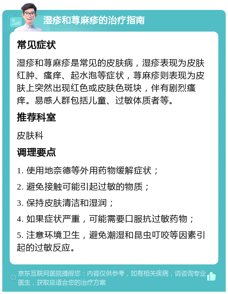 湿疹和荨麻疹的治疗指南 常见症状 湿疹和荨麻疹是常见的皮肤病，湿疹表现为皮肤红肿、瘙痒、起水泡等症状，荨麻疹则表现为皮肤上突然出现红色或皮肤色斑块，伴有剧烈瘙痒。易感人群包括儿童、过敏体质者等。 推荐科室 皮肤科 调理要点 1. 使用地奈德等外用药物缓解症状； 2. 避免接触可能引起过敏的物质； 3. 保持皮肤清洁和湿润； 4. 如果症状严重，可能需要口服抗过敏药物； 5. 注意环境卫生，避免潮湿和昆虫叮咬等因素引起的过敏反应。