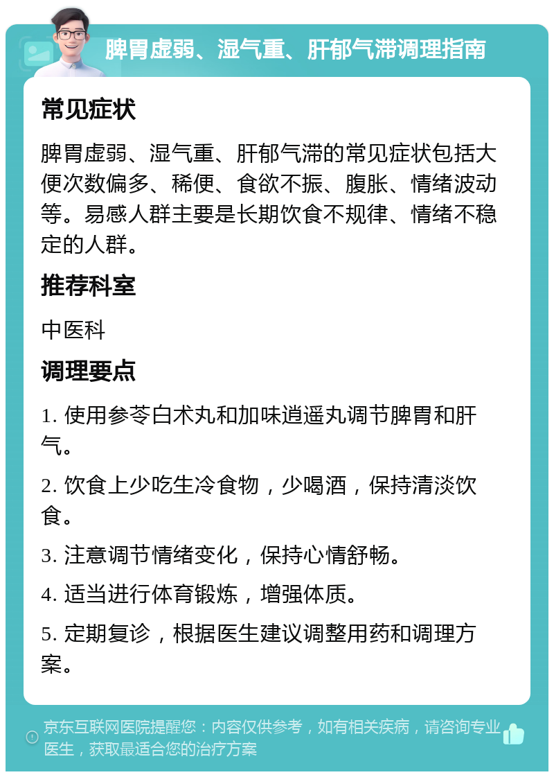 脾胃虚弱、湿气重、肝郁气滞调理指南 常见症状 脾胃虚弱、湿气重、肝郁气滞的常见症状包括大便次数偏多、稀便、食欲不振、腹胀、情绪波动等。易感人群主要是长期饮食不规律、情绪不稳定的人群。 推荐科室 中医科 调理要点 1. 使用参苓白术丸和加味逍遥丸调节脾胃和肝气。 2. 饮食上少吃生冷食物，少喝酒，保持清淡饮食。 3. 注意调节情绪变化，保持心情舒畅。 4. 适当进行体育锻炼，增强体质。 5. 定期复诊，根据医生建议调整用药和调理方案。