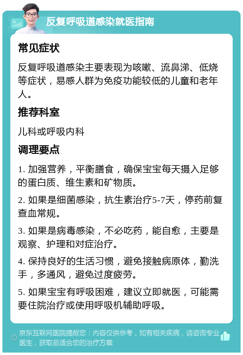 反复呼吸道感染就医指南 常见症状 反复呼吸道感染主要表现为咳嗽、流鼻涕、低烧等症状，易感人群为免疫功能较低的儿童和老年人。 推荐科室 儿科或呼吸内科 调理要点 1. 加强营养，平衡膳食，确保宝宝每天摄入足够的蛋白质、维生素和矿物质。 2. 如果是细菌感染，抗生素治疗5-7天，停药前复查血常规。 3. 如果是病毒感染，不必吃药，能自愈，主要是观察、护理和对症治疗。 4. 保持良好的生活习惯，避免接触病原体，勤洗手，多通风，避免过度疲劳。 5. 如果宝宝有呼吸困难，建议立即就医，可能需要住院治疗或使用呼吸机辅助呼吸。