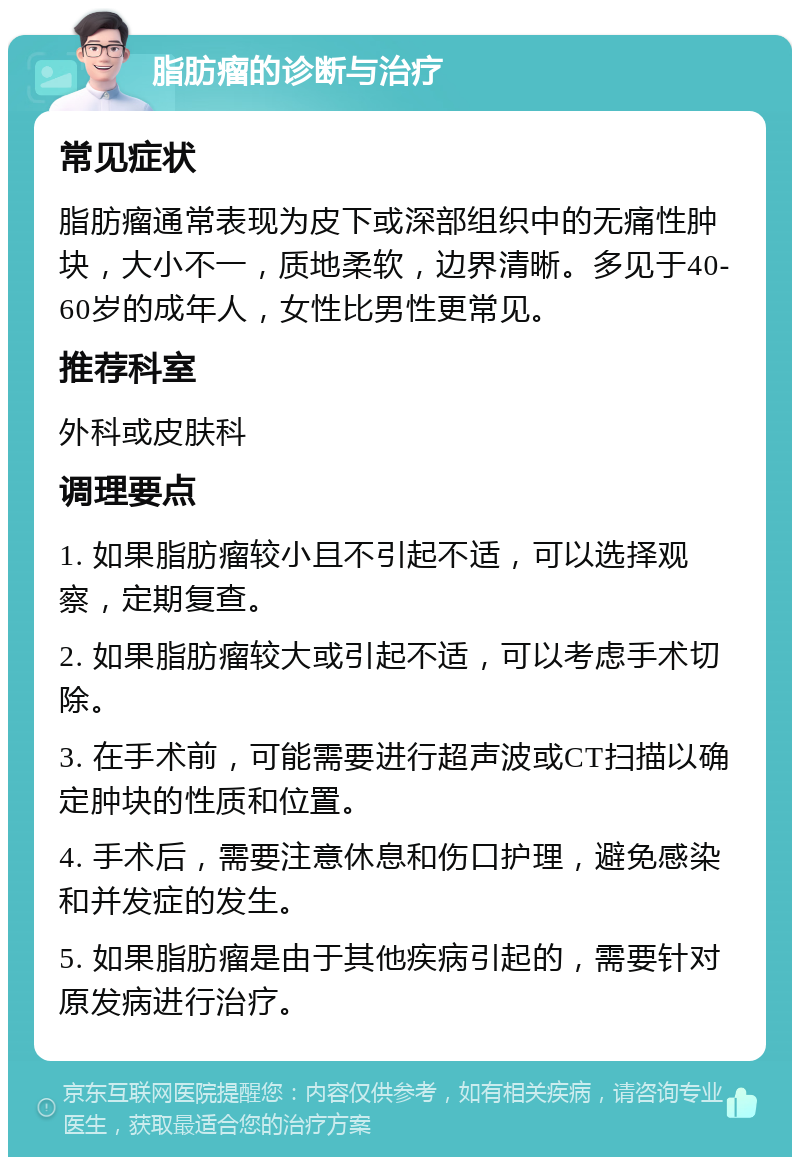 脂肪瘤的诊断与治疗 常见症状 脂肪瘤通常表现为皮下或深部组织中的无痛性肿块，大小不一，质地柔软，边界清晰。多见于40-60岁的成年人，女性比男性更常见。 推荐科室 外科或皮肤科 调理要点 1. 如果脂肪瘤较小且不引起不适，可以选择观察，定期复查。 2. 如果脂肪瘤较大或引起不适，可以考虑手术切除。 3. 在手术前，可能需要进行超声波或CT扫描以确定肿块的性质和位置。 4. 手术后，需要注意休息和伤口护理，避免感染和并发症的发生。 5. 如果脂肪瘤是由于其他疾病引起的，需要针对原发病进行治疗。