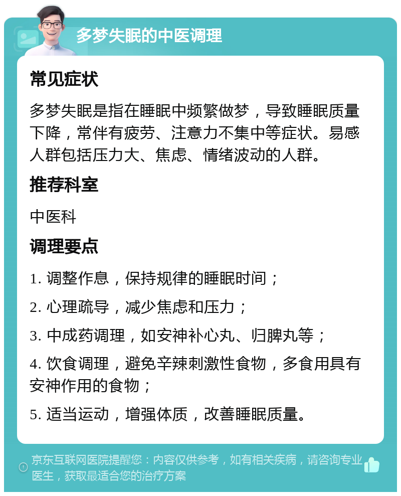 多梦失眠的中医调理 常见症状 多梦失眠是指在睡眠中频繁做梦，导致睡眠质量下降，常伴有疲劳、注意力不集中等症状。易感人群包括压力大、焦虑、情绪波动的人群。 推荐科室 中医科 调理要点 1. 调整作息，保持规律的睡眠时间； 2. 心理疏导，减少焦虑和压力； 3. 中成药调理，如安神补心丸、归脾丸等； 4. 饮食调理，避免辛辣刺激性食物，多食用具有安神作用的食物； 5. 适当运动，增强体质，改善睡眠质量。