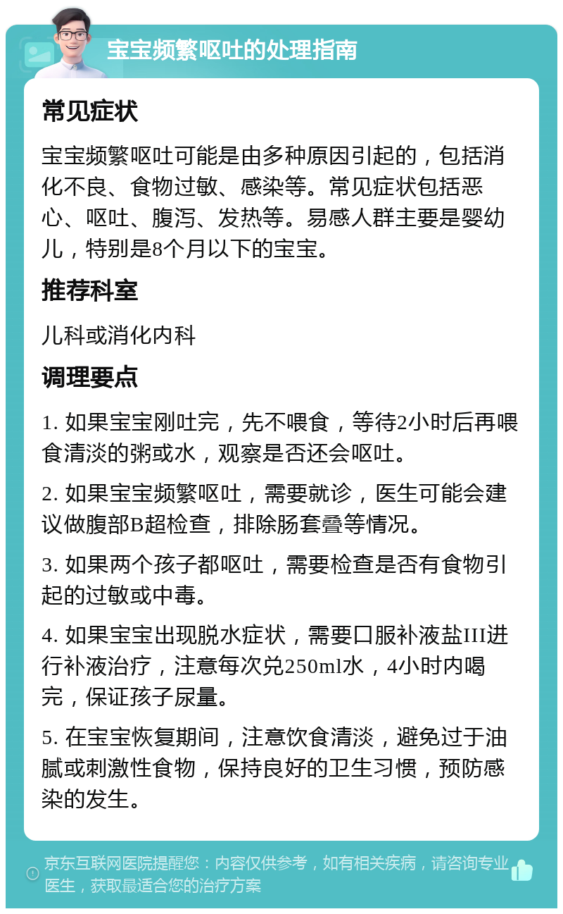 宝宝频繁呕吐的处理指南 常见症状 宝宝频繁呕吐可能是由多种原因引起的，包括消化不良、食物过敏、感染等。常见症状包括恶心、呕吐、腹泻、发热等。易感人群主要是婴幼儿，特别是8个月以下的宝宝。 推荐科室 儿科或消化内科 调理要点 1. 如果宝宝刚吐完，先不喂食，等待2小时后再喂食清淡的粥或水，观察是否还会呕吐。 2. 如果宝宝频繁呕吐，需要就诊，医生可能会建议做腹部B超检查，排除肠套叠等情况。 3. 如果两个孩子都呕吐，需要检查是否有食物引起的过敏或中毒。 4. 如果宝宝出现脱水症状，需要口服补液盐III进行补液治疗，注意每次兑250ml水，4小时内喝完，保证孩子尿量。 5. 在宝宝恢复期间，注意饮食清淡，避免过于油腻或刺激性食物，保持良好的卫生习惯，预防感染的发生。