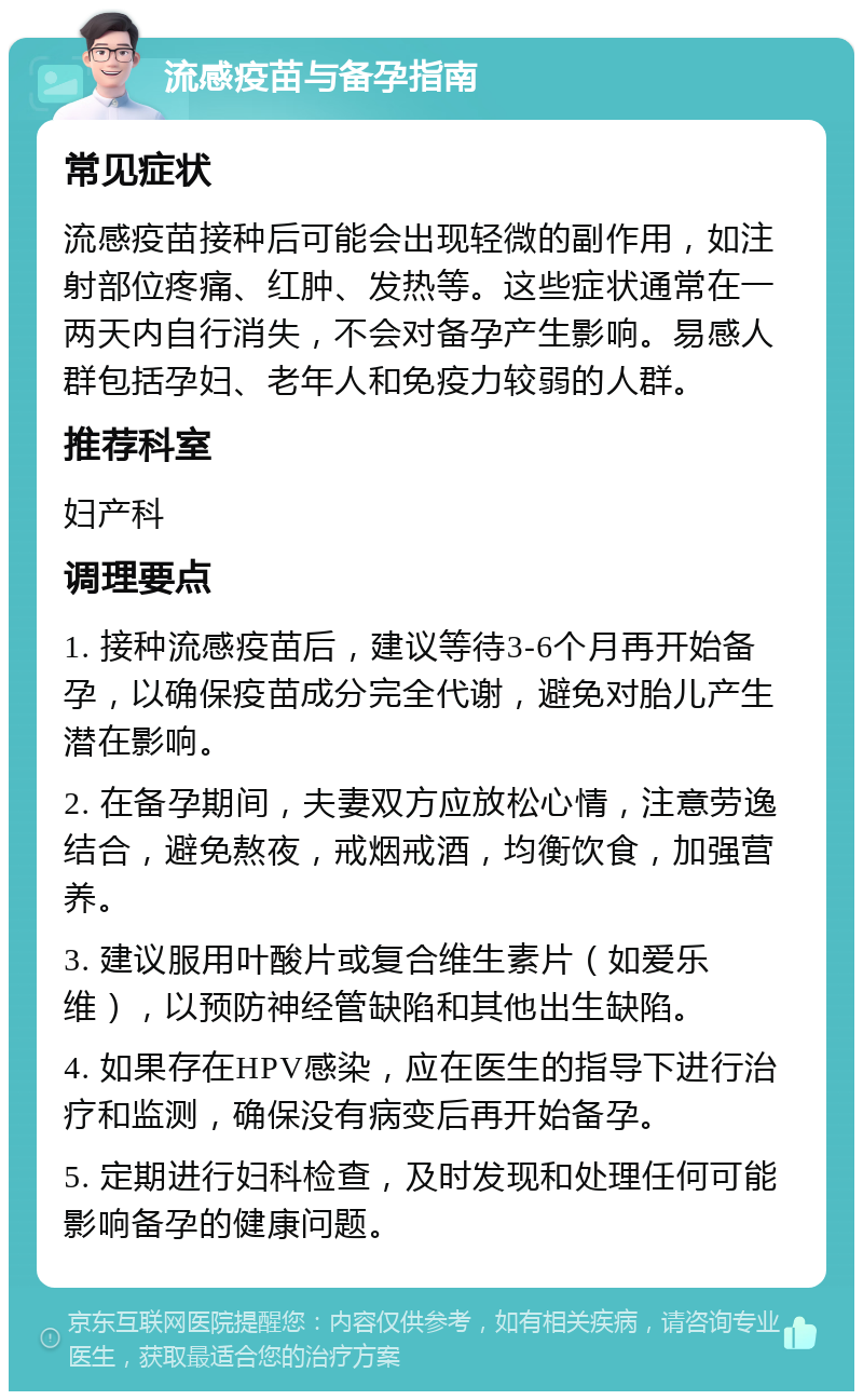 流感疫苗与备孕指南 常见症状 流感疫苗接种后可能会出现轻微的副作用，如注射部位疼痛、红肿、发热等。这些症状通常在一两天内自行消失，不会对备孕产生影响。易感人群包括孕妇、老年人和免疫力较弱的人群。 推荐科室 妇产科 调理要点 1. 接种流感疫苗后，建议等待3-6个月再开始备孕，以确保疫苗成分完全代谢，避免对胎儿产生潜在影响。 2. 在备孕期间，夫妻双方应放松心情，注意劳逸结合，避免熬夜，戒烟戒酒，均衡饮食，加强营养。 3. 建议服用叶酸片或复合维生素片（如爱乐维），以预防神经管缺陷和其他出生缺陷。 4. 如果存在HPV感染，应在医生的指导下进行治疗和监测，确保没有病变后再开始备孕。 5. 定期进行妇科检查，及时发现和处理任何可能影响备孕的健康问题。