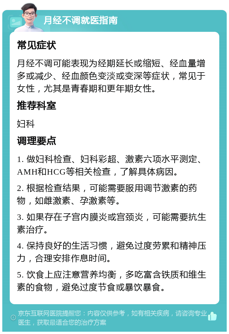 月经不调就医指南 常见症状 月经不调可能表现为经期延长或缩短、经血量增多或减少、经血颜色变淡或变深等症状，常见于女性，尤其是青春期和更年期女性。 推荐科室 妇科 调理要点 1. 做妇科检查、妇科彩超、激素六项水平测定、AMH和HCG等相关检查，了解具体病因。 2. 根据检查结果，可能需要服用调节激素的药物，如雌激素、孕激素等。 3. 如果存在子宫内膜炎或宫颈炎，可能需要抗生素治疗。 4. 保持良好的生活习惯，避免过度劳累和精神压力，合理安排作息时间。 5. 饮食上应注意营养均衡，多吃富含铁质和维生素的食物，避免过度节食或暴饮暴食。