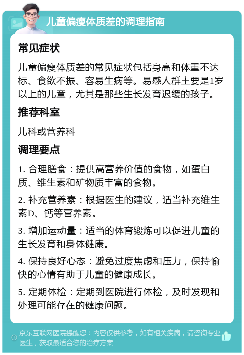 儿童偏瘦体质差的调理指南 常见症状 儿童偏瘦体质差的常见症状包括身高和体重不达标、食欲不振、容易生病等。易感人群主要是1岁以上的儿童，尤其是那些生长发育迟缓的孩子。 推荐科室 儿科或营养科 调理要点 1. 合理膳食：提供高营养价值的食物，如蛋白质、维生素和矿物质丰富的食物。 2. 补充营养素：根据医生的建议，适当补充维生素D、钙等营养素。 3. 增加运动量：适当的体育锻炼可以促进儿童的生长发育和身体健康。 4. 保持良好心态：避免过度焦虑和压力，保持愉快的心情有助于儿童的健康成长。 5. 定期体检：定期到医院进行体检，及时发现和处理可能存在的健康问题。