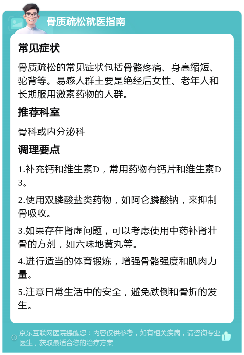 骨质疏松就医指南 常见症状 骨质疏松的常见症状包括骨骼疼痛、身高缩短、驼背等。易感人群主要是绝经后女性、老年人和长期服用激素药物的人群。 推荐科室 骨科或内分泌科 调理要点 1.补充钙和维生素D，常用药物有钙片和维生素D3。 2.使用双膦酸盐类药物，如阿仑膦酸钠，来抑制骨吸收。 3.如果存在肾虚问题，可以考虑使用中药补肾壮骨的方剂，如六味地黄丸等。 4.进行适当的体育锻炼，增强骨骼强度和肌肉力量。 5.注意日常生活中的安全，避免跌倒和骨折的发生。