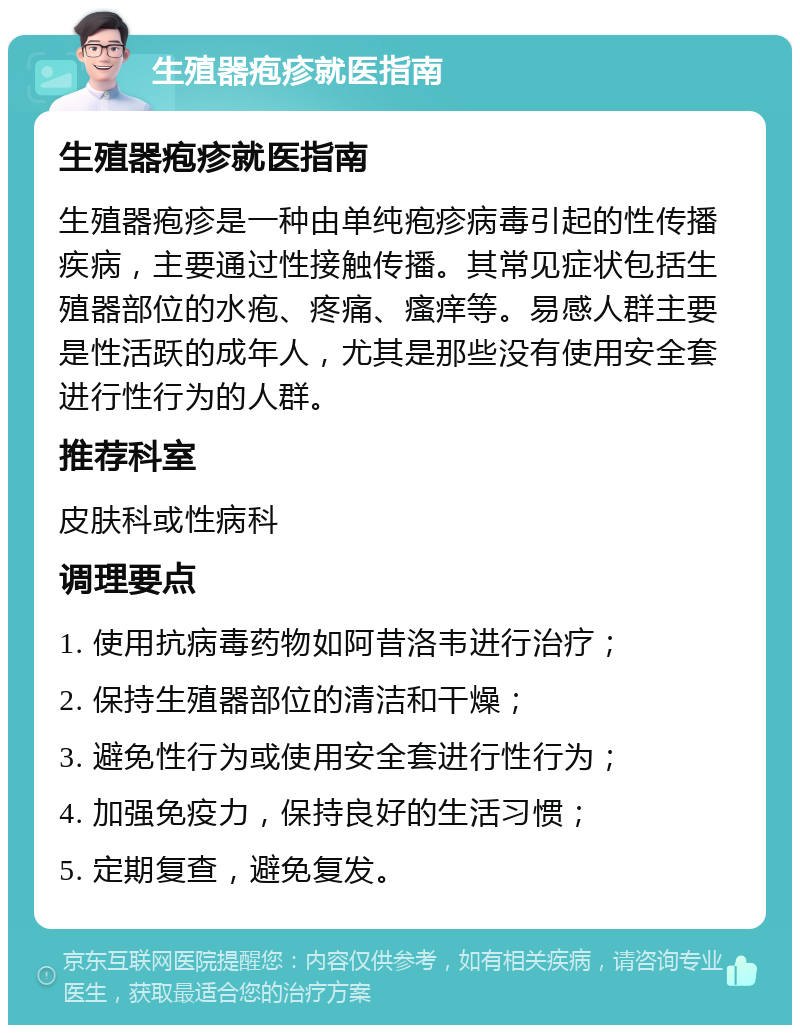 生殖器疱疹就医指南 生殖器疱疹就医指南 生殖器疱疹是一种由单纯疱疹病毒引起的性传播疾病，主要通过性接触传播。其常见症状包括生殖器部位的水疱、疼痛、瘙痒等。易感人群主要是性活跃的成年人，尤其是那些没有使用安全套进行性行为的人群。 推荐科室 皮肤科或性病科 调理要点 1. 使用抗病毒药物如阿昔洛韦进行治疗； 2. 保持生殖器部位的清洁和干燥； 3. 避免性行为或使用安全套进行性行为； 4. 加强免疫力，保持良好的生活习惯； 5. 定期复查，避免复发。