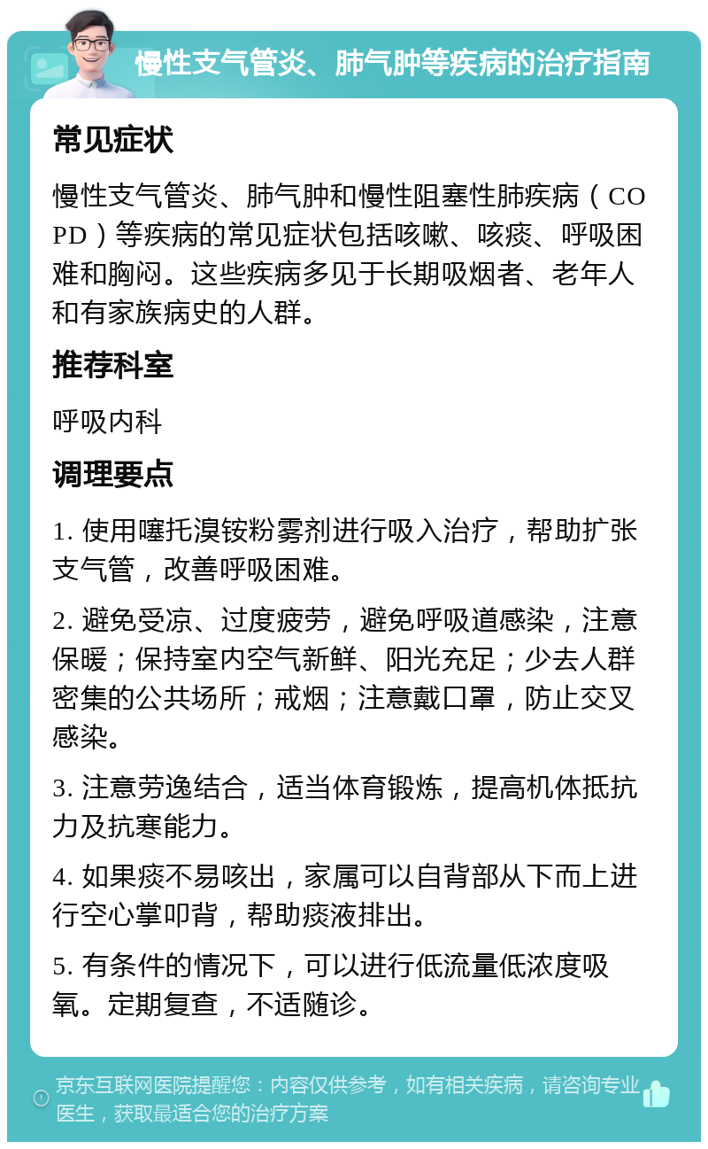 慢性支气管炎、肺气肿等疾病的治疗指南 常见症状 慢性支气管炎、肺气肿和慢性阻塞性肺疾病（COPD）等疾病的常见症状包括咳嗽、咳痰、呼吸困难和胸闷。这些疾病多见于长期吸烟者、老年人和有家族病史的人群。 推荐科室 呼吸内科 调理要点 1. 使用噻托溴铵粉雾剂进行吸入治疗，帮助扩张支气管，改善呼吸困难。 2. 避免受凉、过度疲劳，避免呼吸道感染，注意保暖；保持室内空气新鲜、阳光充足；少去人群密集的公共场所；戒烟；注意戴口罩，防止交叉感染。 3. 注意劳逸结合，适当体育锻炼，提高机体抵抗力及抗寒能力。 4. 如果痰不易咳出，家属可以自背部从下而上进行空心掌叩背，帮助痰液排出。 5. 有条件的情况下，可以进行低流量低浓度吸氧。定期复查，不适随诊。