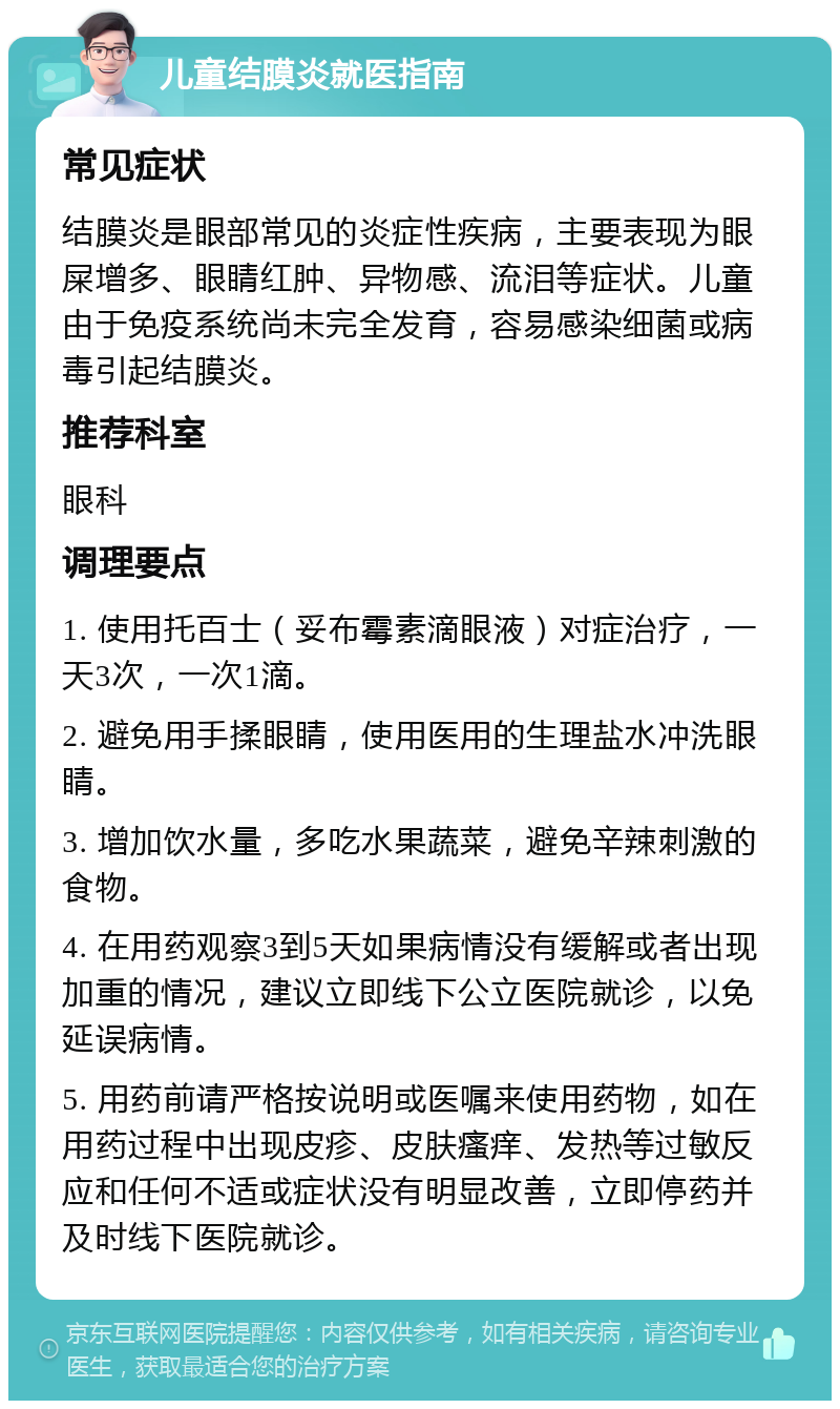 儿童结膜炎就医指南 常见症状 结膜炎是眼部常见的炎症性疾病，主要表现为眼屎增多、眼睛红肿、异物感、流泪等症状。儿童由于免疫系统尚未完全发育，容易感染细菌或病毒引起结膜炎。 推荐科室 眼科 调理要点 1. 使用托百士（妥布霉素滴眼液）对症治疗，一天3次，一次1滴。 2. 避免用手揉眼睛，使用医用的生理盐水冲洗眼睛。 3. 增加饮水量，多吃水果蔬菜，避免辛辣刺激的食物。 4. 在用药观察3到5天如果病情没有缓解或者出现加重的情况，建议立即线下公立医院就诊，以免延误病情。 5. 用药前请严格按说明或医嘱来使用药物，如在用药过程中出现皮疹、皮肤瘙痒、发热等过敏反应和任何不适或症状没有明显改善，立即停药并及时线下医院就诊。