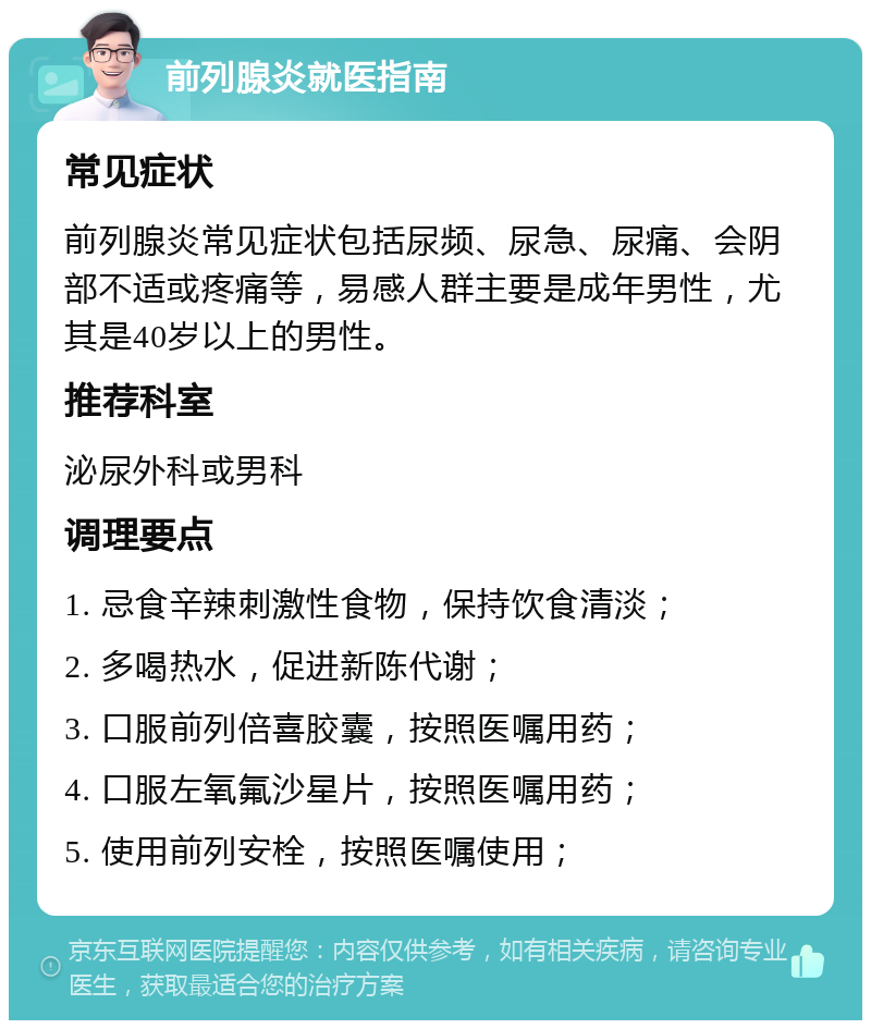 前列腺炎就医指南 常见症状 前列腺炎常见症状包括尿频、尿急、尿痛、会阴部不适或疼痛等，易感人群主要是成年男性，尤其是40岁以上的男性。 推荐科室 泌尿外科或男科 调理要点 1. 忌食辛辣刺激性食物，保持饮食清淡； 2. 多喝热水，促进新陈代谢； 3. 口服前列倍喜胶囊，按照医嘱用药； 4. 口服左氧氟沙星片，按照医嘱用药； 5. 使用前列安栓，按照医嘱使用；