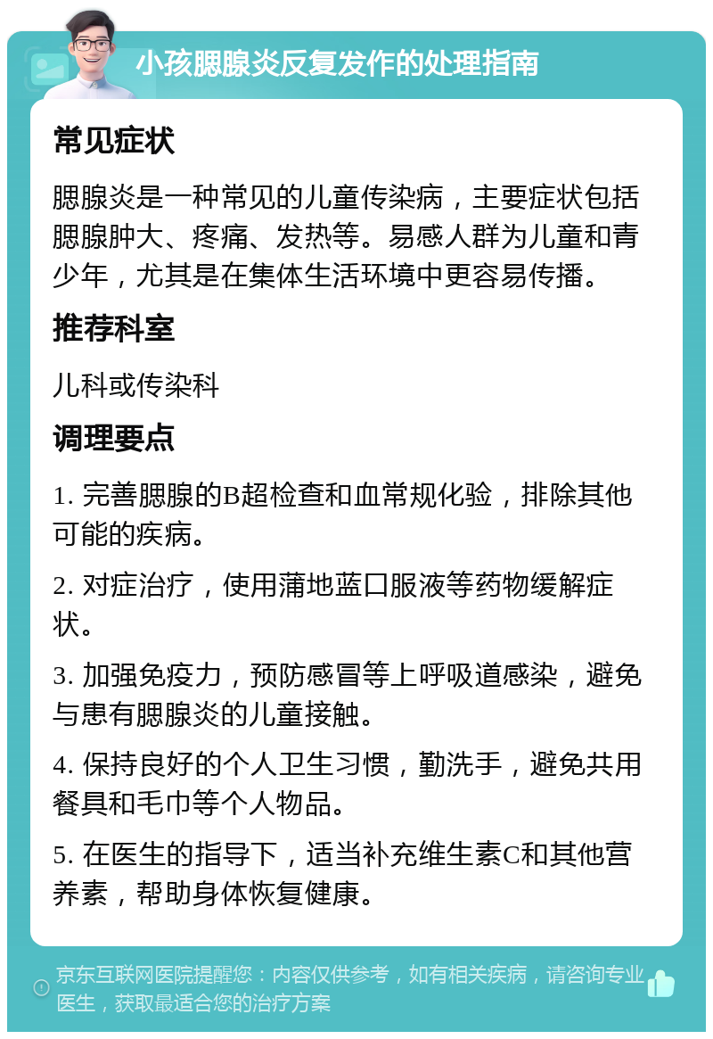 小孩腮腺炎反复发作的处理指南 常见症状 腮腺炎是一种常见的儿童传染病，主要症状包括腮腺肿大、疼痛、发热等。易感人群为儿童和青少年，尤其是在集体生活环境中更容易传播。 推荐科室 儿科或传染科 调理要点 1. 完善腮腺的B超检查和血常规化验，排除其他可能的疾病。 2. 对症治疗，使用蒲地蓝口服液等药物缓解症状。 3. 加强免疫力，预防感冒等上呼吸道感染，避免与患有腮腺炎的儿童接触。 4. 保持良好的个人卫生习惯，勤洗手，避免共用餐具和毛巾等个人物品。 5. 在医生的指导下，适当补充维生素C和其他营养素，帮助身体恢复健康。