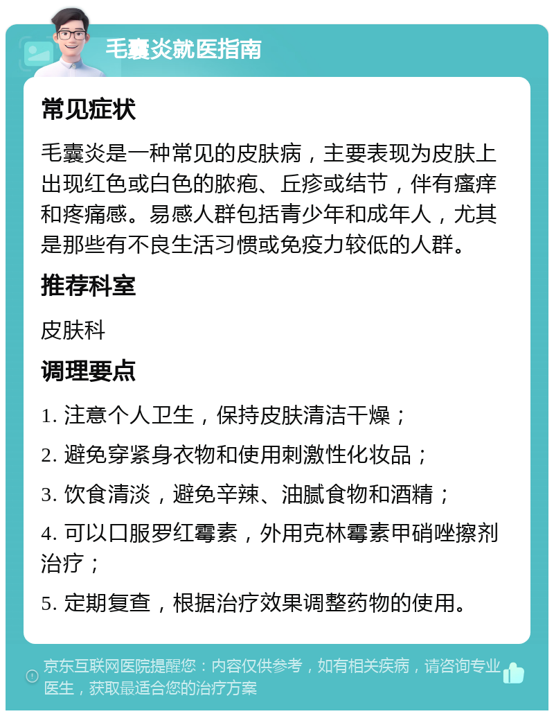 毛囊炎就医指南 常见症状 毛囊炎是一种常见的皮肤病，主要表现为皮肤上出现红色或白色的脓疱、丘疹或结节，伴有瘙痒和疼痛感。易感人群包括青少年和成年人，尤其是那些有不良生活习惯或免疫力较低的人群。 推荐科室 皮肤科 调理要点 1. 注意个人卫生，保持皮肤清洁干燥； 2. 避免穿紧身衣物和使用刺激性化妆品； 3. 饮食清淡，避免辛辣、油腻食物和酒精； 4. 可以口服罗红霉素，外用克林霉素甲硝唑擦剂治疗； 5. 定期复查，根据治疗效果调整药物的使用。