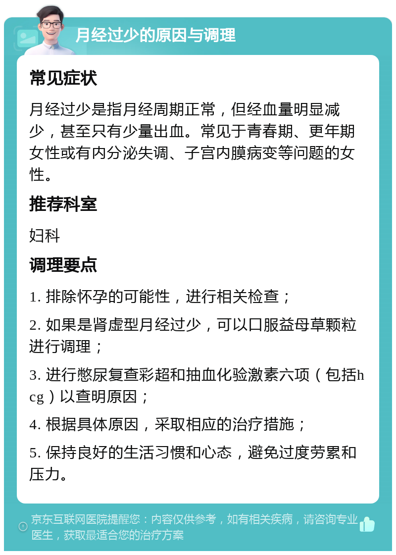 月经过少的原因与调理 常见症状 月经过少是指月经周期正常，但经血量明显减少，甚至只有少量出血。常见于青春期、更年期女性或有内分泌失调、子宫内膜病变等问题的女性。 推荐科室 妇科 调理要点 1. 排除怀孕的可能性，进行相关检查； 2. 如果是肾虚型月经过少，可以口服益母草颗粒进行调理； 3. 进行憋尿复查彩超和抽血化验激素六项（包括hcg）以查明原因； 4. 根据具体原因，采取相应的治疗措施； 5. 保持良好的生活习惯和心态，避免过度劳累和压力。