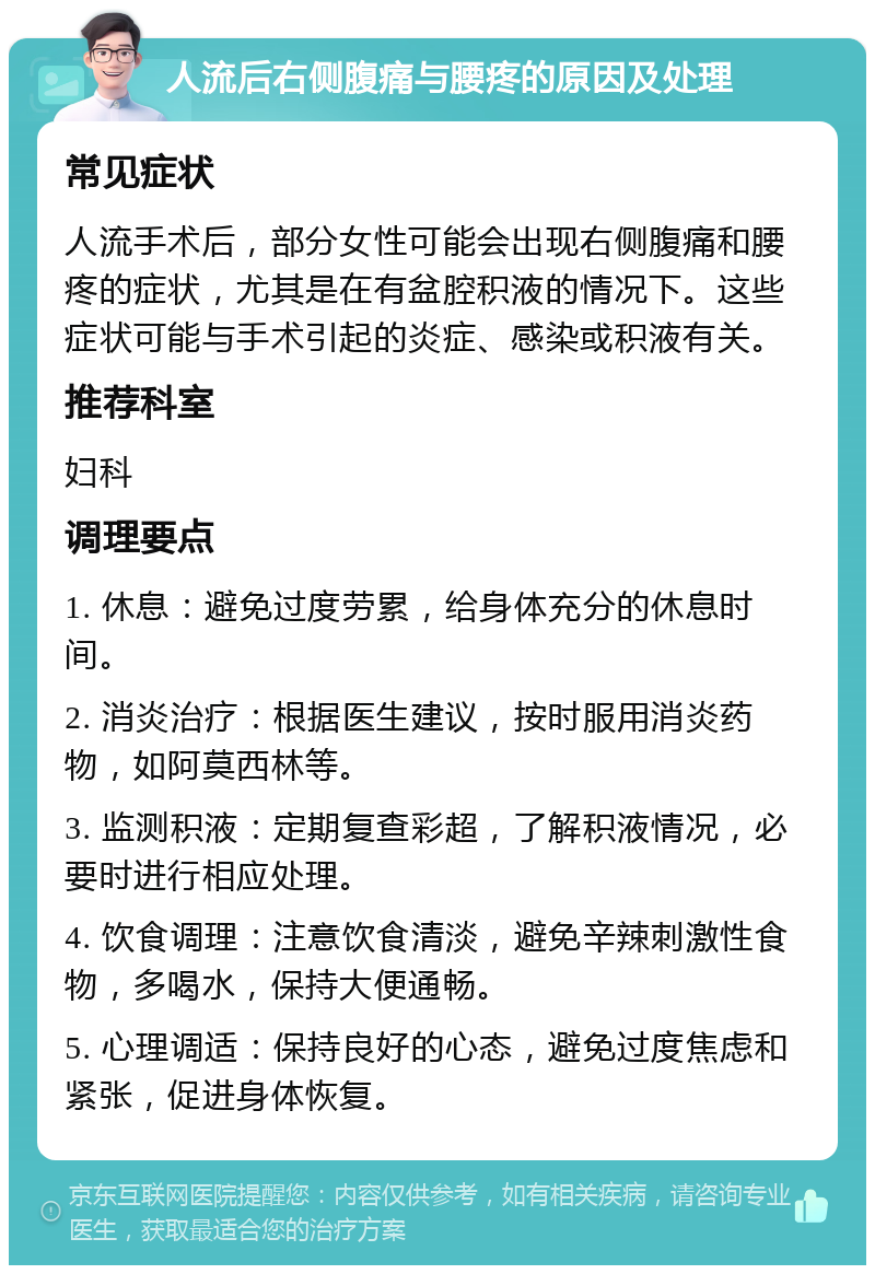 人流后右侧腹痛与腰疼的原因及处理 常见症状 人流手术后，部分女性可能会出现右侧腹痛和腰疼的症状，尤其是在有盆腔积液的情况下。这些症状可能与手术引起的炎症、感染或积液有关。 推荐科室 妇科 调理要点 1. 休息：避免过度劳累，给身体充分的休息时间。 2. 消炎治疗：根据医生建议，按时服用消炎药物，如阿莫西林等。 3. 监测积液：定期复查彩超，了解积液情况，必要时进行相应处理。 4. 饮食调理：注意饮食清淡，避免辛辣刺激性食物，多喝水，保持大便通畅。 5. 心理调适：保持良好的心态，避免过度焦虑和紧张，促进身体恢复。