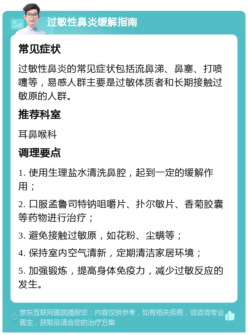 过敏性鼻炎缓解指南 常见症状 过敏性鼻炎的常见症状包括流鼻涕、鼻塞、打喷嚏等，易感人群主要是过敏体质者和长期接触过敏原的人群。 推荐科室 耳鼻喉科 调理要点 1. 使用生理盐水清洗鼻腔，起到一定的缓解作用； 2. 口服孟鲁司特钠咀嚼片、扑尔敏片、香菊胶囊等药物进行治疗； 3. 避免接触过敏原，如花粉、尘螨等； 4. 保持室内空气清新，定期清洁家居环境； 5. 加强锻炼，提高身体免疫力，减少过敏反应的发生。