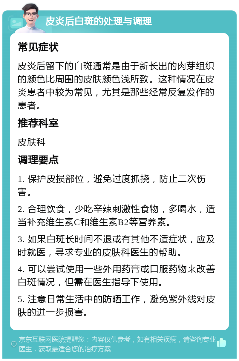 皮炎后白斑的处理与调理 常见症状 皮炎后留下的白斑通常是由于新长出的肉芽组织的颜色比周围的皮肤颜色浅所致。这种情况在皮炎患者中较为常见，尤其是那些经常反复发作的患者。 推荐科室 皮肤科 调理要点 1. 保护皮损部位，避免过度抓挠，防止二次伤害。 2. 合理饮食，少吃辛辣刺激性食物，多喝水，适当补充维生素C和维生素B2等营养素。 3. 如果白斑长时间不退或有其他不适症状，应及时就医，寻求专业的皮肤科医生的帮助。 4. 可以尝试使用一些外用药膏或口服药物来改善白斑情况，但需在医生指导下使用。 5. 注意日常生活中的防晒工作，避免紫外线对皮肤的进一步损害。