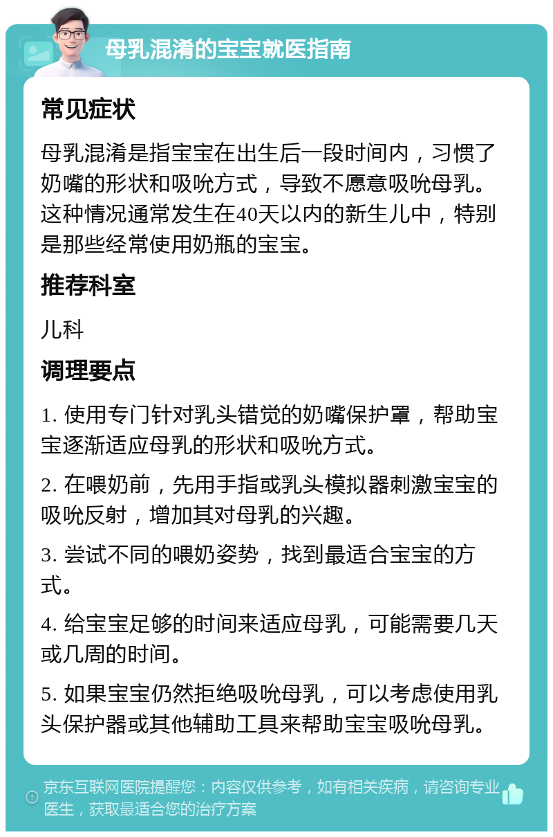 母乳混淆的宝宝就医指南 常见症状 母乳混淆是指宝宝在出生后一段时间内，习惯了奶嘴的形状和吸吮方式，导致不愿意吸吮母乳。这种情况通常发生在40天以内的新生儿中，特别是那些经常使用奶瓶的宝宝。 推荐科室 儿科 调理要点 1. 使用专门针对乳头错觉的奶嘴保护罩，帮助宝宝逐渐适应母乳的形状和吸吮方式。 2. 在喂奶前，先用手指或乳头模拟器刺激宝宝的吸吮反射，增加其对母乳的兴趣。 3. 尝试不同的喂奶姿势，找到最适合宝宝的方式。 4. 给宝宝足够的时间来适应母乳，可能需要几天或几周的时间。 5. 如果宝宝仍然拒绝吸吮母乳，可以考虑使用乳头保护器或其他辅助工具来帮助宝宝吸吮母乳。