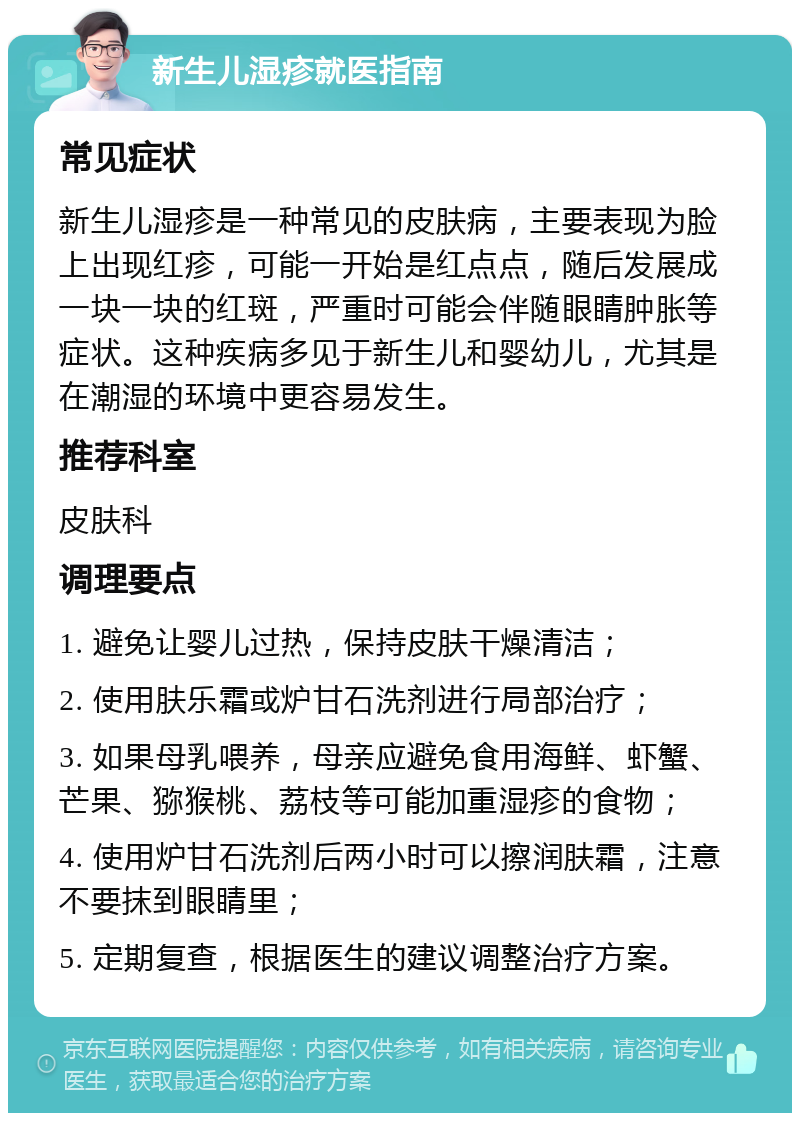 新生儿湿疹就医指南 常见症状 新生儿湿疹是一种常见的皮肤病，主要表现为脸上出现红疹，可能一开始是红点点，随后发展成一块一块的红斑，严重时可能会伴随眼睛肿胀等症状。这种疾病多见于新生儿和婴幼儿，尤其是在潮湿的环境中更容易发生。 推荐科室 皮肤科 调理要点 1. 避免让婴儿过热，保持皮肤干燥清洁； 2. 使用肤乐霜或炉甘石洗剂进行局部治疗； 3. 如果母乳喂养，母亲应避免食用海鲜、虾蟹、芒果、猕猴桃、荔枝等可能加重湿疹的食物； 4. 使用炉甘石洗剂后两小时可以擦润肤霜，注意不要抹到眼睛里； 5. 定期复查，根据医生的建议调整治疗方案。