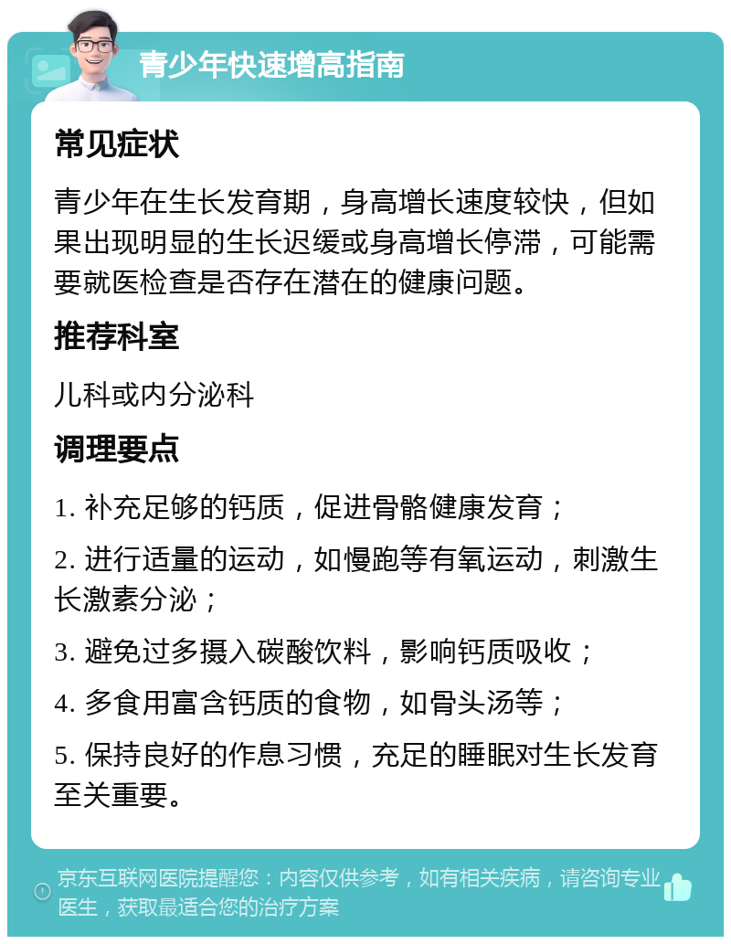 青少年快速增高指南 常见症状 青少年在生长发育期，身高增长速度较快，但如果出现明显的生长迟缓或身高增长停滞，可能需要就医检查是否存在潜在的健康问题。 推荐科室 儿科或内分泌科 调理要点 1. 补充足够的钙质，促进骨骼健康发育； 2. 进行适量的运动，如慢跑等有氧运动，刺激生长激素分泌； 3. 避免过多摄入碳酸饮料，影响钙质吸收； 4. 多食用富含钙质的食物，如骨头汤等； 5. 保持良好的作息习惯，充足的睡眠对生长发育至关重要。