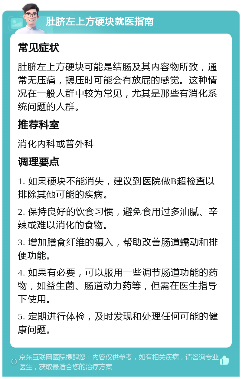 肚脐左上方硬块就医指南 常见症状 肚脐左上方硬块可能是结肠及其内容物所致，通常无压痛，摁压时可能会有放屁的感觉。这种情况在一般人群中较为常见，尤其是那些有消化系统问题的人群。 推荐科室 消化内科或普外科 调理要点 1. 如果硬块不能消失，建议到医院做B超检查以排除其他可能的疾病。 2. 保持良好的饮食习惯，避免食用过多油腻、辛辣或难以消化的食物。 3. 增加膳食纤维的摄入，帮助改善肠道蠕动和排便功能。 4. 如果有必要，可以服用一些调节肠道功能的药物，如益生菌、肠道动力药等，但需在医生指导下使用。 5. 定期进行体检，及时发现和处理任何可能的健康问题。