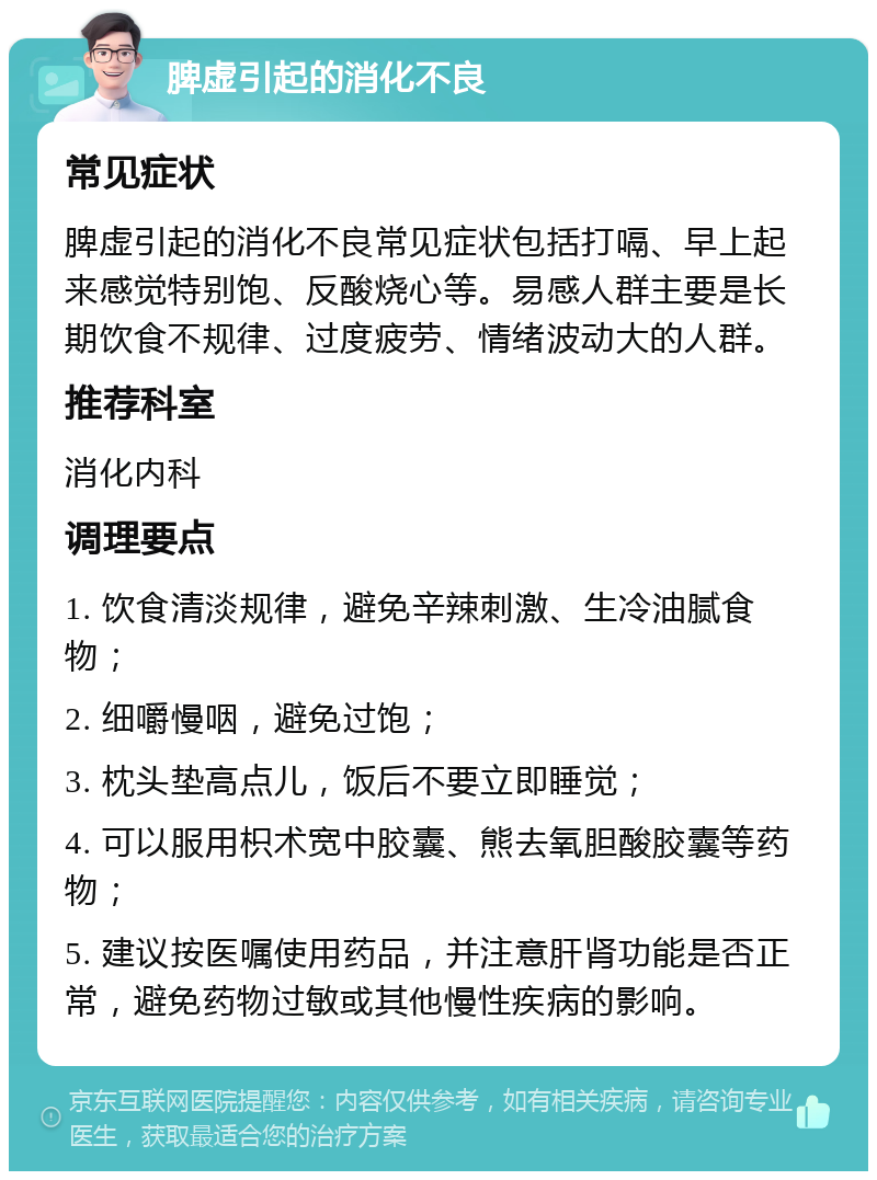 脾虚引起的消化不良 常见症状 脾虚引起的消化不良常见症状包括打嗝、早上起来感觉特别饱、反酸烧心等。易感人群主要是长期饮食不规律、过度疲劳、情绪波动大的人群。 推荐科室 消化内科 调理要点 1. 饮食清淡规律，避免辛辣刺激、生冷油腻食物； 2. 细嚼慢咽，避免过饱； 3. 枕头垫高点儿，饭后不要立即睡觉； 4. 可以服用枳术宽中胶囊、熊去氧胆酸胶囊等药物； 5. 建议按医嘱使用药品，并注意肝肾功能是否正常，避免药物过敏或其他慢性疾病的影响。