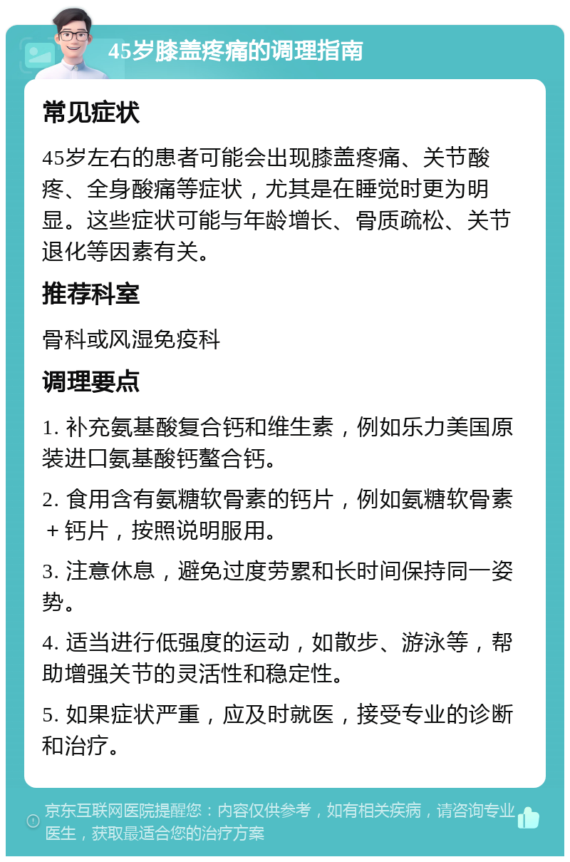 45岁膝盖疼痛的调理指南 常见症状 45岁左右的患者可能会出现膝盖疼痛、关节酸疼、全身酸痛等症状，尤其是在睡觉时更为明显。这些症状可能与年龄增长、骨质疏松、关节退化等因素有关。 推荐科室 骨科或风湿免疫科 调理要点 1. 补充氨基酸复合钙和维生素，例如乐力美国原装进口氨基酸钙螯合钙。 2. 食用含有氨糖软骨素的钙片，例如氨糖软骨素＋钙片，按照说明服用。 3. 注意休息，避免过度劳累和长时间保持同一姿势。 4. 适当进行低强度的运动，如散步、游泳等，帮助增强关节的灵活性和稳定性。 5. 如果症状严重，应及时就医，接受专业的诊断和治疗。