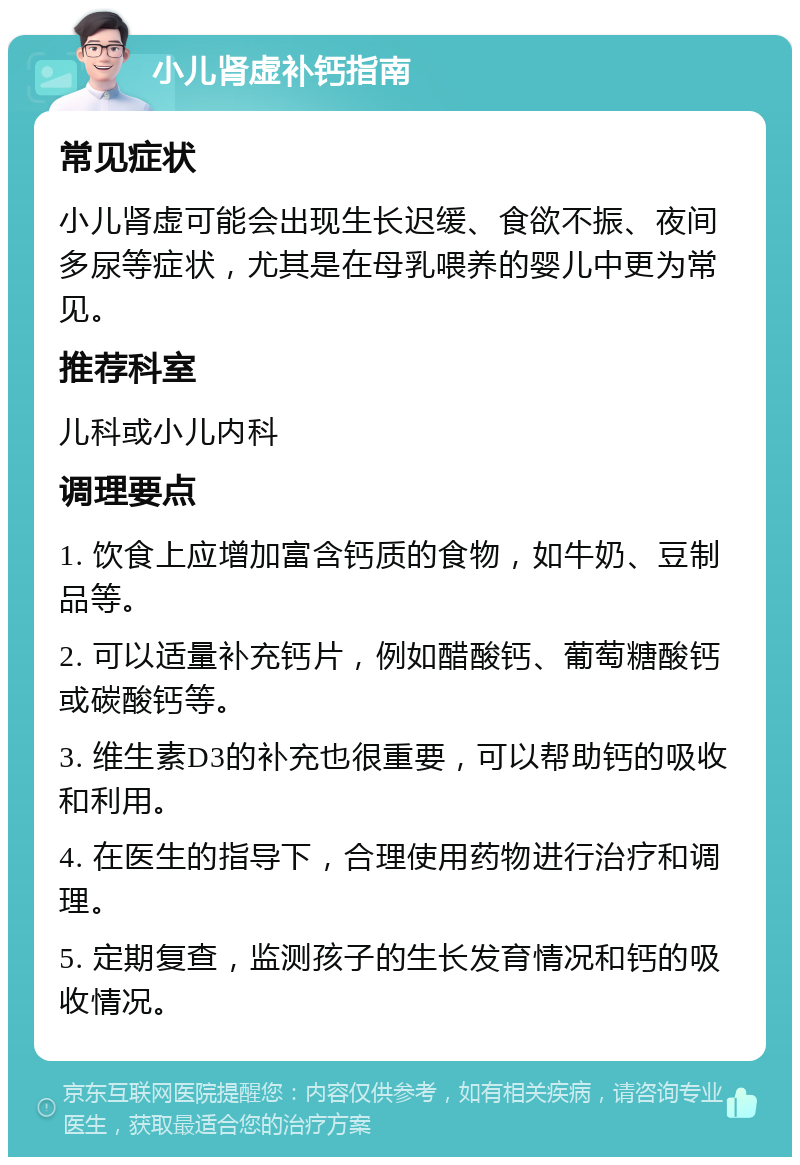 小儿肾虚补钙指南 常见症状 小儿肾虚可能会出现生长迟缓、食欲不振、夜间多尿等症状，尤其是在母乳喂养的婴儿中更为常见。 推荐科室 儿科或小儿内科 调理要点 1. 饮食上应增加富含钙质的食物，如牛奶、豆制品等。 2. 可以适量补充钙片，例如醋酸钙、葡萄糖酸钙或碳酸钙等。 3. 维生素D3的补充也很重要，可以帮助钙的吸收和利用。 4. 在医生的指导下，合理使用药物进行治疗和调理。 5. 定期复查，监测孩子的生长发育情况和钙的吸收情况。