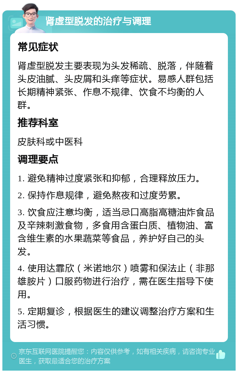 肾虚型脱发的治疗与调理 常见症状 肾虚型脱发主要表现为头发稀疏、脱落，伴随着头皮油腻、头皮屑和头痒等症状。易感人群包括长期精神紧张、作息不规律、饮食不均衡的人群。 推荐科室 皮肤科或中医科 调理要点 1. 避免精神过度紧张和抑郁，合理释放压力。 2. 保持作息规律，避免熬夜和过度劳累。 3. 饮食应注意均衡，适当忌口高脂高糖油炸食品及辛辣刺激食物，多食用含蛋白质、植物油、富含维生素的水果蔬菜等食品，养护好自己的头发。 4. 使用达霏欣（米诺地尔）喷雾和保法止（非那雄胺片）口服药物进行治疗，需在医生指导下使用。 5. 定期复诊，根据医生的建议调整治疗方案和生活习惯。