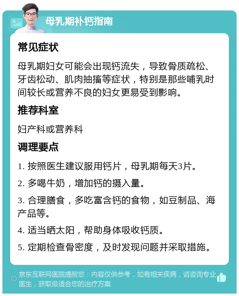 母乳期补钙指南 常见症状 母乳期妇女可能会出现钙流失，导致骨质疏松、牙齿松动、肌肉抽搐等症状，特别是那些哺乳时间较长或营养不良的妇女更易受到影响。 推荐科室 妇产科或营养科 调理要点 1. 按照医生建议服用钙片，母乳期每天3片。 2. 多喝牛奶，增加钙的摄入量。 3. 合理膳食，多吃富含钙的食物，如豆制品、海产品等。 4. 适当晒太阳，帮助身体吸收钙质。 5. 定期检查骨密度，及时发现问题并采取措施。