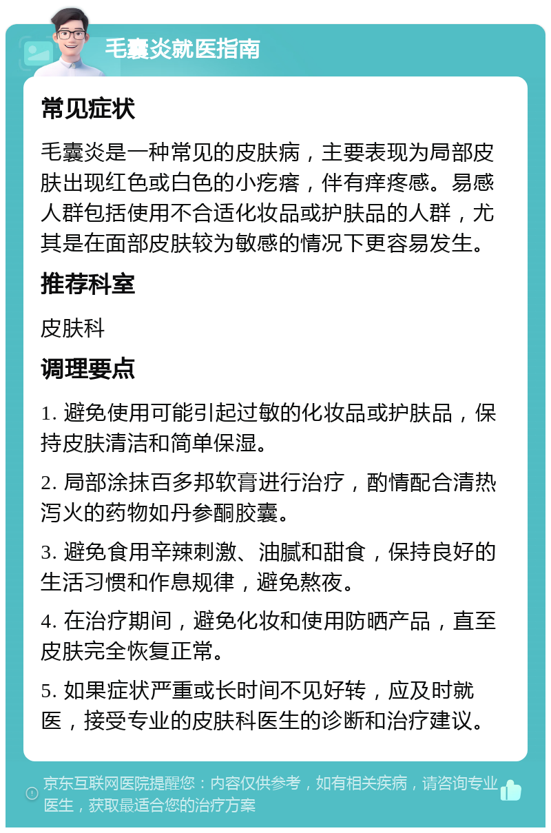 毛囊炎就医指南 常见症状 毛囊炎是一种常见的皮肤病，主要表现为局部皮肤出现红色或白色的小疙瘩，伴有痒疼感。易感人群包括使用不合适化妆品或护肤品的人群，尤其是在面部皮肤较为敏感的情况下更容易发生。 推荐科室 皮肤科 调理要点 1. 避免使用可能引起过敏的化妆品或护肤品，保持皮肤清洁和简单保湿。 2. 局部涂抹百多邦软膏进行治疗，酌情配合清热泻火的药物如丹参酮胶囊。 3. 避免食用辛辣刺激、油腻和甜食，保持良好的生活习惯和作息规律，避免熬夜。 4. 在治疗期间，避免化妆和使用防晒产品，直至皮肤完全恢复正常。 5. 如果症状严重或长时间不见好转，应及时就医，接受专业的皮肤科医生的诊断和治疗建议。