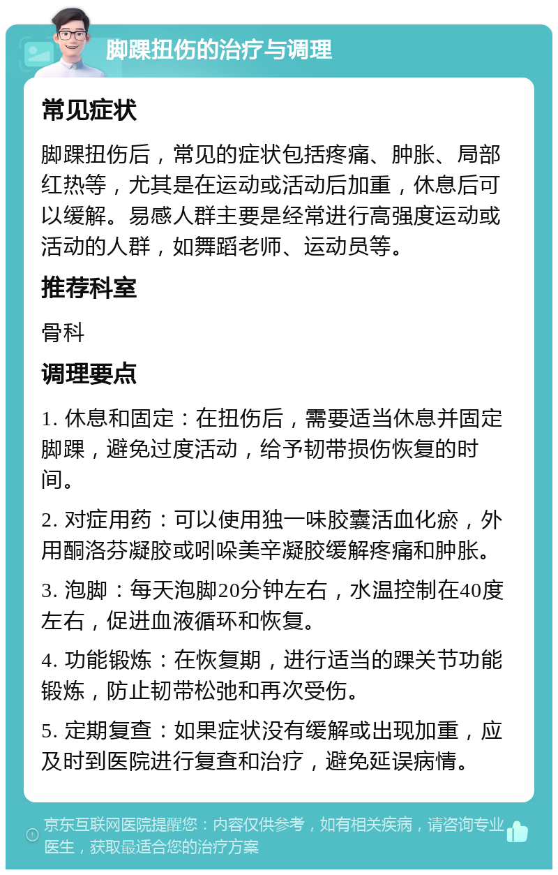 脚踝扭伤的治疗与调理 常见症状 脚踝扭伤后，常见的症状包括疼痛、肿胀、局部红热等，尤其是在运动或活动后加重，休息后可以缓解。易感人群主要是经常进行高强度运动或活动的人群，如舞蹈老师、运动员等。 推荐科室 骨科 调理要点 1. 休息和固定：在扭伤后，需要适当休息并固定脚踝，避免过度活动，给予韧带损伤恢复的时间。 2. 对症用药：可以使用独一味胶囊活血化瘀，外用酮洛芬凝胶或吲哚美辛凝胶缓解疼痛和肿胀。 3. 泡脚：每天泡脚20分钟左右，水温控制在40度左右，促进血液循环和恢复。 4. 功能锻炼：在恢复期，进行适当的踝关节功能锻炼，防止韧带松弛和再次受伤。 5. 定期复查：如果症状没有缓解或出现加重，应及时到医院进行复查和治疗，避免延误病情。