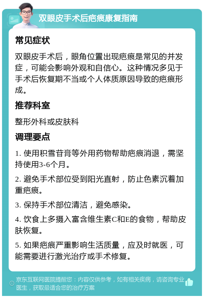 双眼皮手术后疤痕康复指南 常见症状 双眼皮手术后，眼角位置出现疤痕是常见的并发症，可能会影响外观和自信心。这种情况多见于手术后恢复期不当或个人体质原因导致的疤痕形成。 推荐科室 整形外科或皮肤科 调理要点 1. 使用积雪苷膏等外用药物帮助疤痕消退，需坚持使用3-6个月。 2. 避免手术部位受到阳光直射，防止色素沉着加重疤痕。 3. 保持手术部位清洁，避免感染。 4. 饮食上多摄入富含维生素C和E的食物，帮助皮肤恢复。 5. 如果疤痕严重影响生活质量，应及时就医，可能需要进行激光治疗或手术修复。