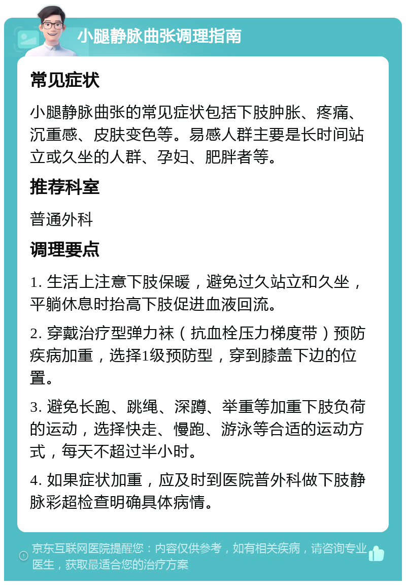 小腿静脉曲张调理指南 常见症状 小腿静脉曲张的常见症状包括下肢肿胀、疼痛、沉重感、皮肤变色等。易感人群主要是长时间站立或久坐的人群、孕妇、肥胖者等。 推荐科室 普通外科 调理要点 1. 生活上注意下肢保暖，避免过久站立和久坐，平躺休息时抬高下肢促进血液回流。 2. 穿戴治疗型弹力袜（抗血栓压力梯度带）预防疾病加重，选择1级预防型，穿到膝盖下边的位置。 3. 避免长跑、跳绳、深蹲、举重等加重下肢负荷的运动，选择快走、慢跑、游泳等合适的运动方式，每天不超过半小时。 4. 如果症状加重，应及时到医院普外科做下肢静脉彩超检查明确具体病情。