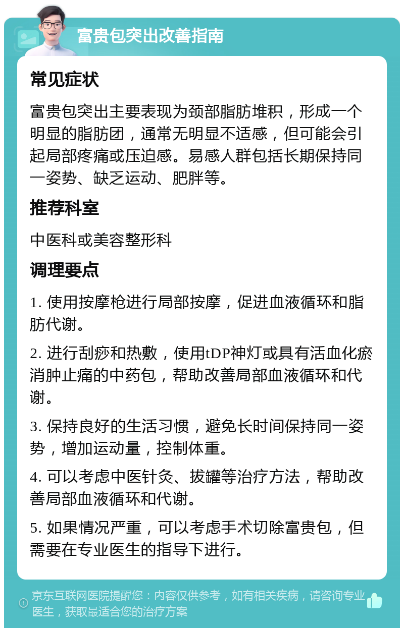 富贵包突出改善指南 常见症状 富贵包突出主要表现为颈部脂肪堆积，形成一个明显的脂肪团，通常无明显不适感，但可能会引起局部疼痛或压迫感。易感人群包括长期保持同一姿势、缺乏运动、肥胖等。 推荐科室 中医科或美容整形科 调理要点 1. 使用按摩枪进行局部按摩，促进血液循环和脂肪代谢。 2. 进行刮痧和热敷，使用tDP神灯或具有活血化瘀消肿止痛的中药包，帮助改善局部血液循环和代谢。 3. 保持良好的生活习惯，避免长时间保持同一姿势，增加运动量，控制体重。 4. 可以考虑中医针灸、拔罐等治疗方法，帮助改善局部血液循环和代谢。 5. 如果情况严重，可以考虑手术切除富贵包，但需要在专业医生的指导下进行。