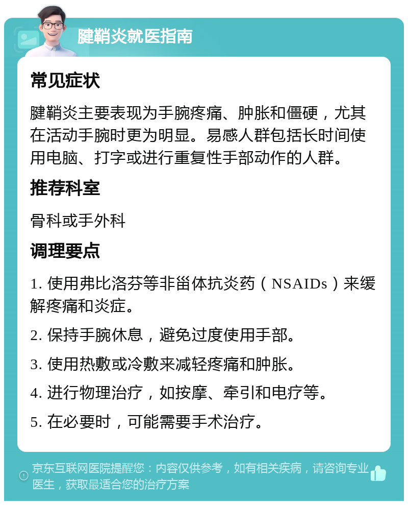 腱鞘炎就医指南 常见症状 腱鞘炎主要表现为手腕疼痛、肿胀和僵硬，尤其在活动手腕时更为明显。易感人群包括长时间使用电脑、打字或进行重复性手部动作的人群。 推荐科室 骨科或手外科 调理要点 1. 使用弗比洛芬等非甾体抗炎药（NSAIDs）来缓解疼痛和炎症。 2. 保持手腕休息，避免过度使用手部。 3. 使用热敷或冷敷来减轻疼痛和肿胀。 4. 进行物理治疗，如按摩、牵引和电疗等。 5. 在必要时，可能需要手术治疗。