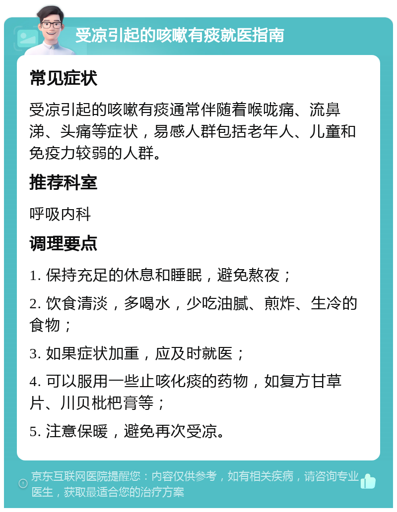 受凉引起的咳嗽有痰就医指南 常见症状 受凉引起的咳嗽有痰通常伴随着喉咙痛、流鼻涕、头痛等症状，易感人群包括老年人、儿童和免疫力较弱的人群。 推荐科室 呼吸内科 调理要点 1. 保持充足的休息和睡眠，避免熬夜； 2. 饮食清淡，多喝水，少吃油腻、煎炸、生冷的食物； 3. 如果症状加重，应及时就医； 4. 可以服用一些止咳化痰的药物，如复方甘草片、川贝枇杷膏等； 5. 注意保暖，避免再次受凉。