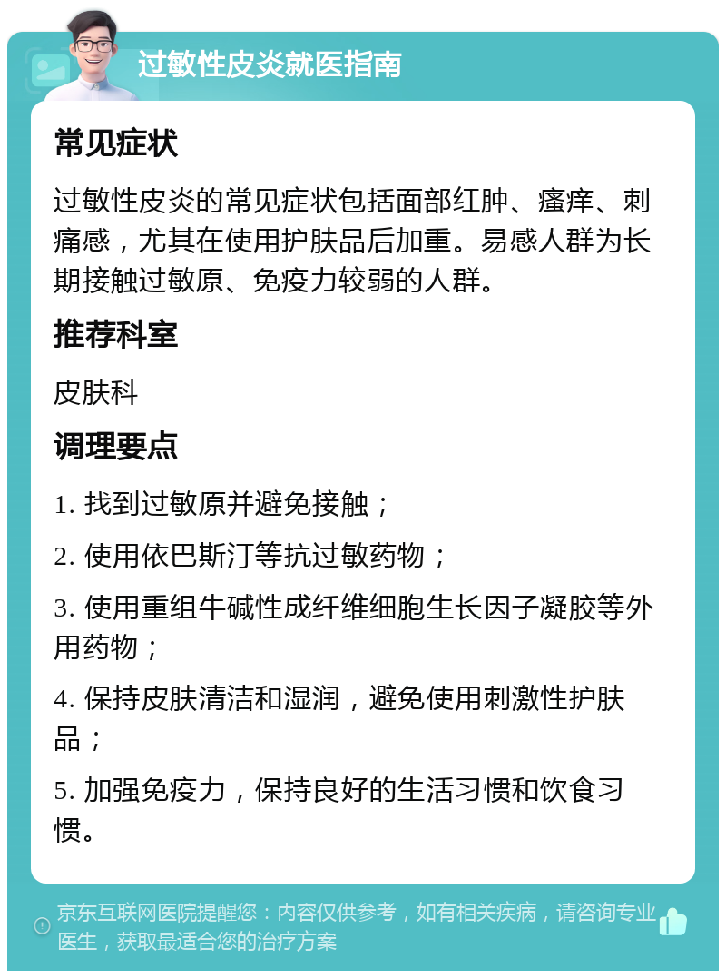 过敏性皮炎就医指南 常见症状 过敏性皮炎的常见症状包括面部红肿、瘙痒、刺痛感，尤其在使用护肤品后加重。易感人群为长期接触过敏原、免疫力较弱的人群。 推荐科室 皮肤科 调理要点 1. 找到过敏原并避免接触； 2. 使用依巴斯汀等抗过敏药物； 3. 使用重组牛碱性成纤维细胞生长因子凝胶等外用药物； 4. 保持皮肤清洁和湿润，避免使用刺激性护肤品； 5. 加强免疫力，保持良好的生活习惯和饮食习惯。