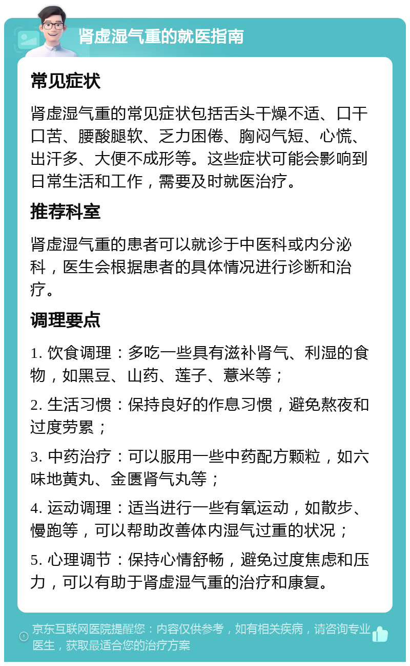 肾虚湿气重的就医指南 常见症状 肾虚湿气重的常见症状包括舌头干燥不适、口干口苦、腰酸腿软、乏力困倦、胸闷气短、心慌、出汗多、大便不成形等。这些症状可能会影响到日常生活和工作，需要及时就医治疗。 推荐科室 肾虚湿气重的患者可以就诊于中医科或内分泌科，医生会根据患者的具体情况进行诊断和治疗。 调理要点 1. 饮食调理：多吃一些具有滋补肾气、利湿的食物，如黑豆、山药、莲子、薏米等； 2. 生活习惯：保持良好的作息习惯，避免熬夜和过度劳累； 3. 中药治疗：可以服用一些中药配方颗粒，如六味地黄丸、金匮肾气丸等； 4. 运动调理：适当进行一些有氧运动，如散步、慢跑等，可以帮助改善体内湿气过重的状况； 5. 心理调节：保持心情舒畅，避免过度焦虑和压力，可以有助于肾虚湿气重的治疗和康复。