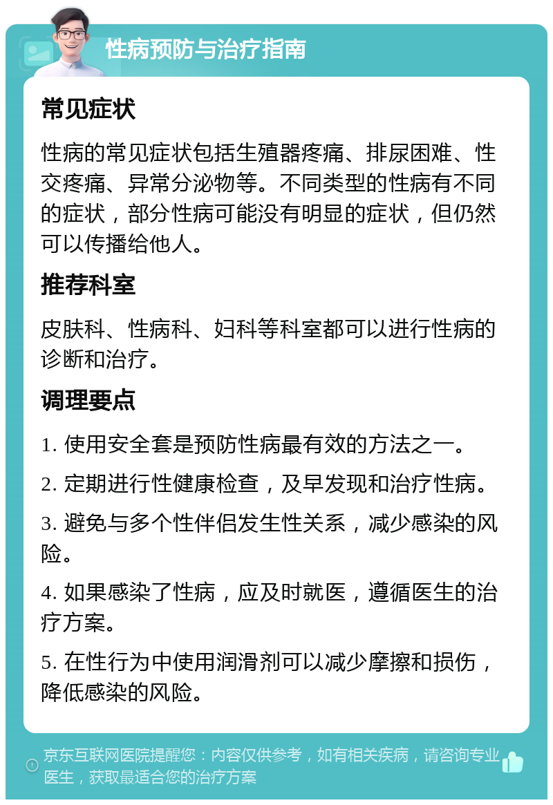 性病预防与治疗指南 常见症状 性病的常见症状包括生殖器疼痛、排尿困难、性交疼痛、异常分泌物等。不同类型的性病有不同的症状，部分性病可能没有明显的症状，但仍然可以传播给他人。 推荐科室 皮肤科、性病科、妇科等科室都可以进行性病的诊断和治疗。 调理要点 1. 使用安全套是预防性病最有效的方法之一。 2. 定期进行性健康检查，及早发现和治疗性病。 3. 避免与多个性伴侣发生性关系，减少感染的风险。 4. 如果感染了性病，应及时就医，遵循医生的治疗方案。 5. 在性行为中使用润滑剂可以减少摩擦和损伤，降低感染的风险。