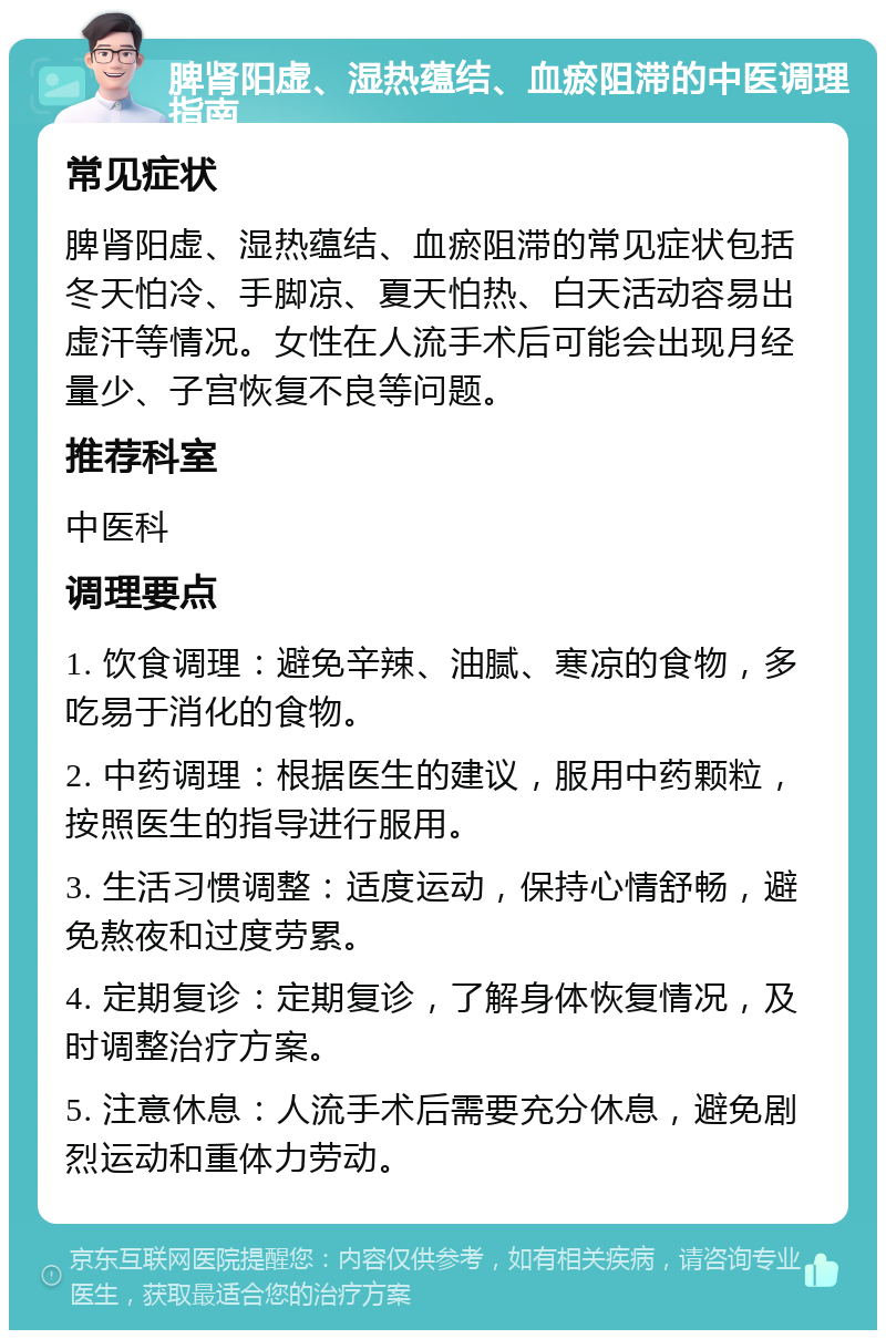 脾肾阳虚、湿热蕴结、血瘀阻滞的中医调理指南 常见症状 脾肾阳虚、湿热蕴结、血瘀阻滞的常见症状包括冬天怕冷、手脚凉、夏天怕热、白天活动容易出虚汗等情况。女性在人流手术后可能会出现月经量少、子宫恢复不良等问题。 推荐科室 中医科 调理要点 1. 饮食调理：避免辛辣、油腻、寒凉的食物，多吃易于消化的食物。 2. 中药调理：根据医生的建议，服用中药颗粒，按照医生的指导进行服用。 3. 生活习惯调整：适度运动，保持心情舒畅，避免熬夜和过度劳累。 4. 定期复诊：定期复诊，了解身体恢复情况，及时调整治疗方案。 5. 注意休息：人流手术后需要充分休息，避免剧烈运动和重体力劳动。