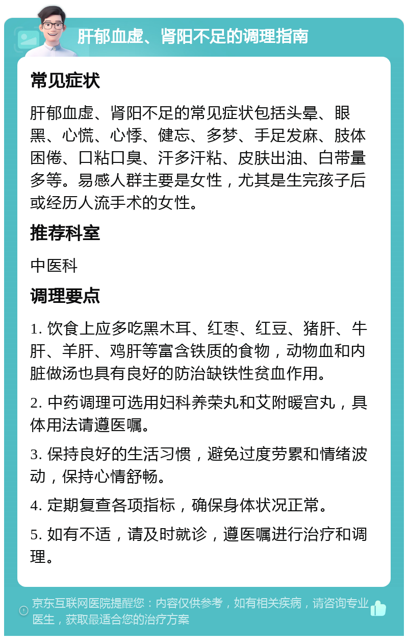 肝郁血虚、肾阳不足的调理指南 常见症状 肝郁血虚、肾阳不足的常见症状包括头晕、眼黑、心慌、心悸、健忘、多梦、手足发麻、肢体困倦、口粘口臭、汗多汗粘、皮肤出油、白带量多等。易感人群主要是女性，尤其是生完孩子后或经历人流手术的女性。 推荐科室 中医科 调理要点 1. 饮食上应多吃黑木耳、红枣、红豆、猪肝、牛肝、羊肝、鸡肝等富含铁质的食物，动物血和内脏做汤也具有良好的防治缺铁性贫血作用。 2. 中药调理可选用妇科养荣丸和艾附暖宫丸，具体用法请遵医嘱。 3. 保持良好的生活习惯，避免过度劳累和情绪波动，保持心情舒畅。 4. 定期复查各项指标，确保身体状况正常。 5. 如有不适，请及时就诊，遵医嘱进行治疗和调理。