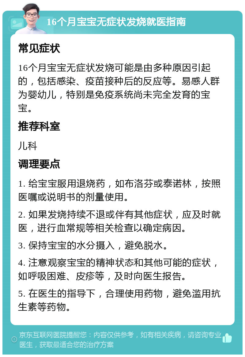 16个月宝宝无症状发烧就医指南 常见症状 16个月宝宝无症状发烧可能是由多种原因引起的，包括感染、疫苗接种后的反应等。易感人群为婴幼儿，特别是免疫系统尚未完全发育的宝宝。 推荐科室 儿科 调理要点 1. 给宝宝服用退烧药，如布洛芬或泰诺林，按照医嘱或说明书的剂量使用。 2. 如果发烧持续不退或伴有其他症状，应及时就医，进行血常规等相关检查以确定病因。 3. 保持宝宝的水分摄入，避免脱水。 4. 注意观察宝宝的精神状态和其他可能的症状，如呼吸困难、皮疹等，及时向医生报告。 5. 在医生的指导下，合理使用药物，避免滥用抗生素等药物。