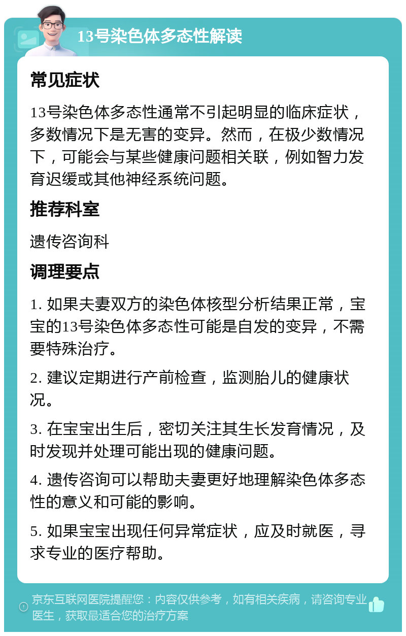 13号染色体多态性解读 常见症状 13号染色体多态性通常不引起明显的临床症状，多数情况下是无害的变异。然而，在极少数情况下，可能会与某些健康问题相关联，例如智力发育迟缓或其他神经系统问题。 推荐科室 遗传咨询科 调理要点 1. 如果夫妻双方的染色体核型分析结果正常，宝宝的13号染色体多态性可能是自发的变异，不需要特殊治疗。 2. 建议定期进行产前检查，监测胎儿的健康状况。 3. 在宝宝出生后，密切关注其生长发育情况，及时发现并处理可能出现的健康问题。 4. 遗传咨询可以帮助夫妻更好地理解染色体多态性的意义和可能的影响。 5. 如果宝宝出现任何异常症状，应及时就医，寻求专业的医疗帮助。