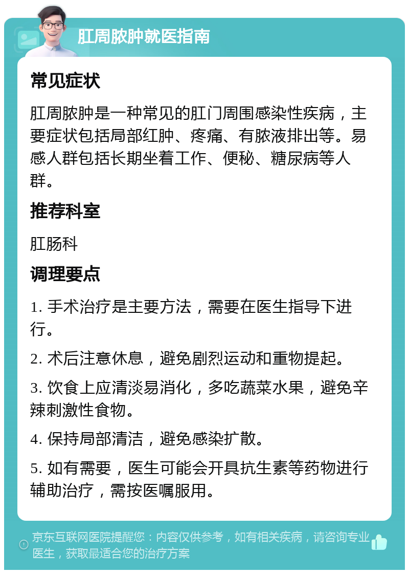 肛周脓肿就医指南 常见症状 肛周脓肿是一种常见的肛门周围感染性疾病，主要症状包括局部红肿、疼痛、有脓液排出等。易感人群包括长期坐着工作、便秘、糖尿病等人群。 推荐科室 肛肠科 调理要点 1. 手术治疗是主要方法，需要在医生指导下进行。 2. 术后注意休息，避免剧烈运动和重物提起。 3. 饮食上应清淡易消化，多吃蔬菜水果，避免辛辣刺激性食物。 4. 保持局部清洁，避免感染扩散。 5. 如有需要，医生可能会开具抗生素等药物进行辅助治疗，需按医嘱服用。