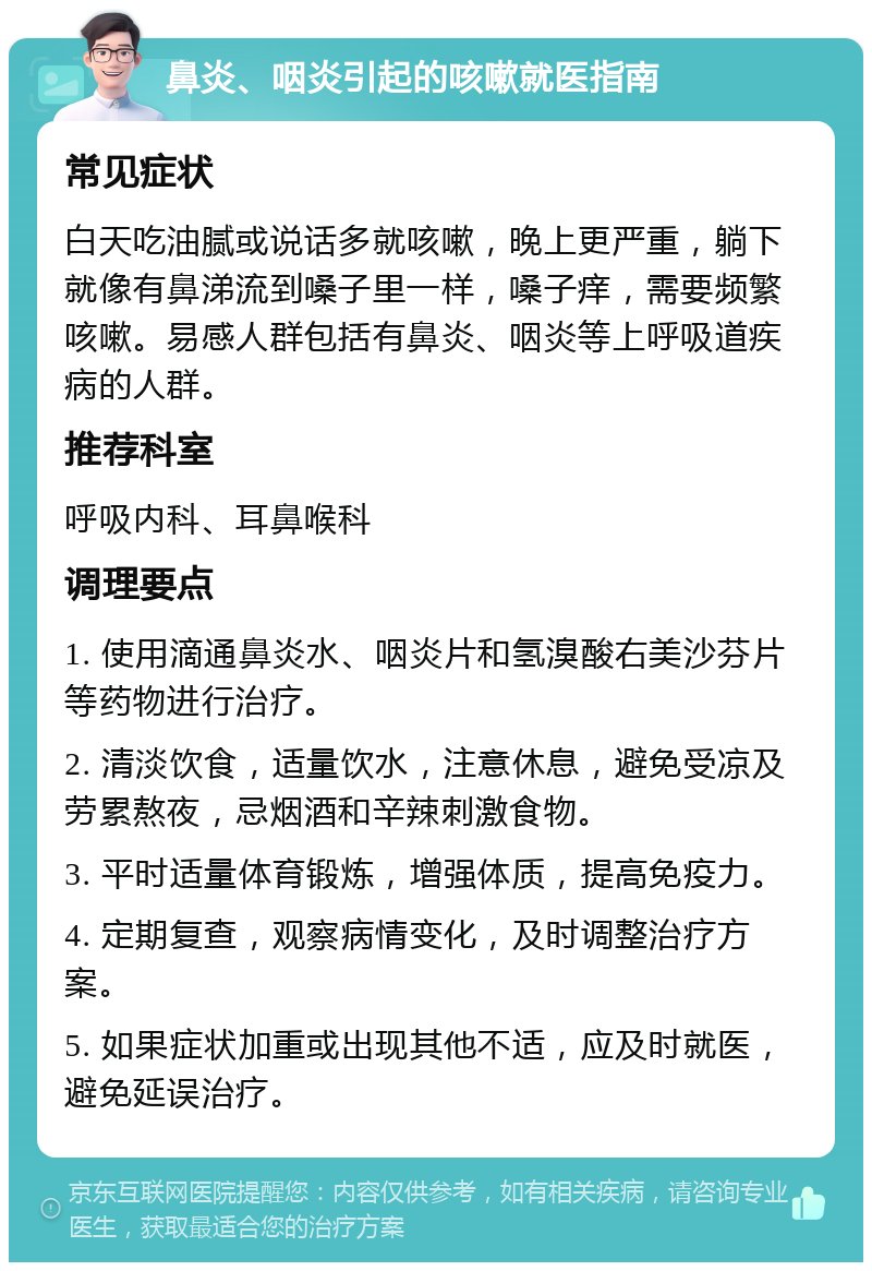 鼻炎、咽炎引起的咳嗽就医指南 常见症状 白天吃油腻或说话多就咳嗽，晚上更严重，躺下就像有鼻涕流到嗓子里一样，嗓子痒，需要频繁咳嗽。易感人群包括有鼻炎、咽炎等上呼吸道疾病的人群。 推荐科室 呼吸内科、耳鼻喉科 调理要点 1. 使用滴通鼻炎水、咽炎片和氢溴酸右美沙芬片等药物进行治疗。 2. 清淡饮食，适量饮水，注意休息，避免受凉及劳累熬夜，忌烟酒和辛辣刺激食物。 3. 平时适量体育锻炼，增强体质，提高免疫力。 4. 定期复查，观察病情变化，及时调整治疗方案。 5. 如果症状加重或出现其他不适，应及时就医，避免延误治疗。