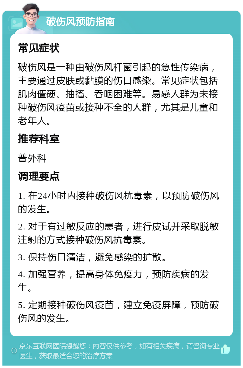 破伤风预防指南 常见症状 破伤风是一种由破伤风杆菌引起的急性传染病，主要通过皮肤或黏膜的伤口感染。常见症状包括肌肉僵硬、抽搐、吞咽困难等。易感人群为未接种破伤风疫苗或接种不全的人群，尤其是儿童和老年人。 推荐科室 普外科 调理要点 1. 在24小时内接种破伤风抗毒素，以预防破伤风的发生。 2. 对于有过敏反应的患者，进行皮试并采取脱敏注射的方式接种破伤风抗毒素。 3. 保持伤口清洁，避免感染的扩散。 4. 加强营养，提高身体免疫力，预防疾病的发生。 5. 定期接种破伤风疫苗，建立免疫屏障，预防破伤风的发生。