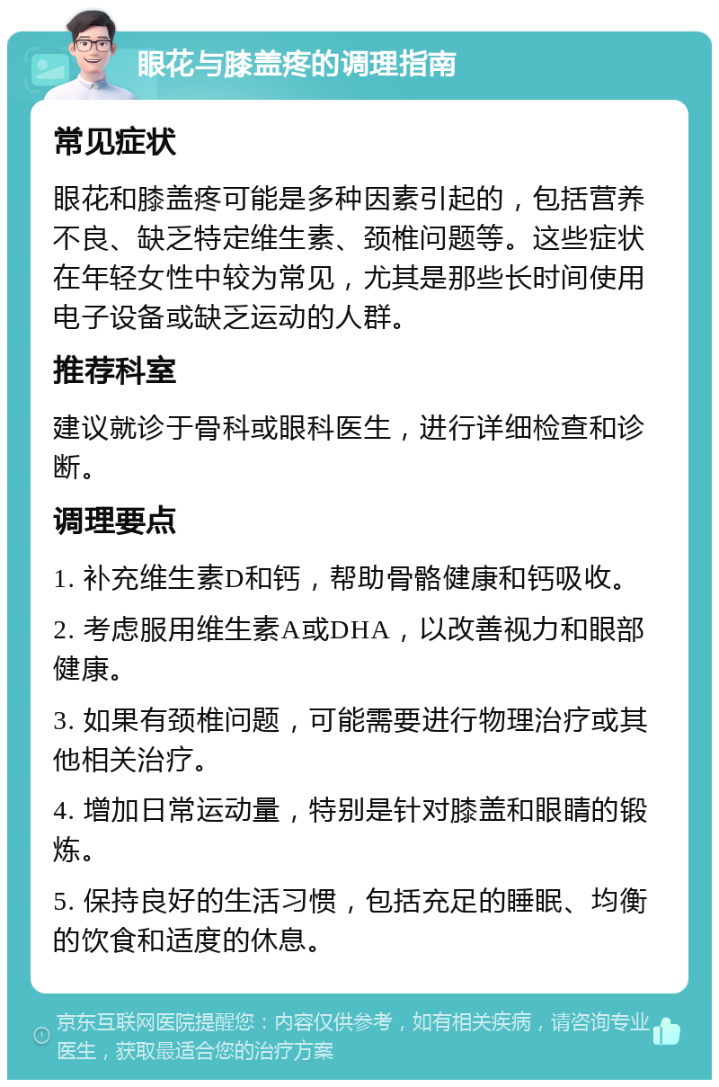 眼花与膝盖疼的调理指南 常见症状 眼花和膝盖疼可能是多种因素引起的，包括营养不良、缺乏特定维生素、颈椎问题等。这些症状在年轻女性中较为常见，尤其是那些长时间使用电子设备或缺乏运动的人群。 推荐科室 建议就诊于骨科或眼科医生，进行详细检查和诊断。 调理要点 1. 补充维生素D和钙，帮助骨骼健康和钙吸收。 2. 考虑服用维生素A或DHA，以改善视力和眼部健康。 3. 如果有颈椎问题，可能需要进行物理治疗或其他相关治疗。 4. 增加日常运动量，特别是针对膝盖和眼睛的锻炼。 5. 保持良好的生活习惯，包括充足的睡眠、均衡的饮食和适度的休息。