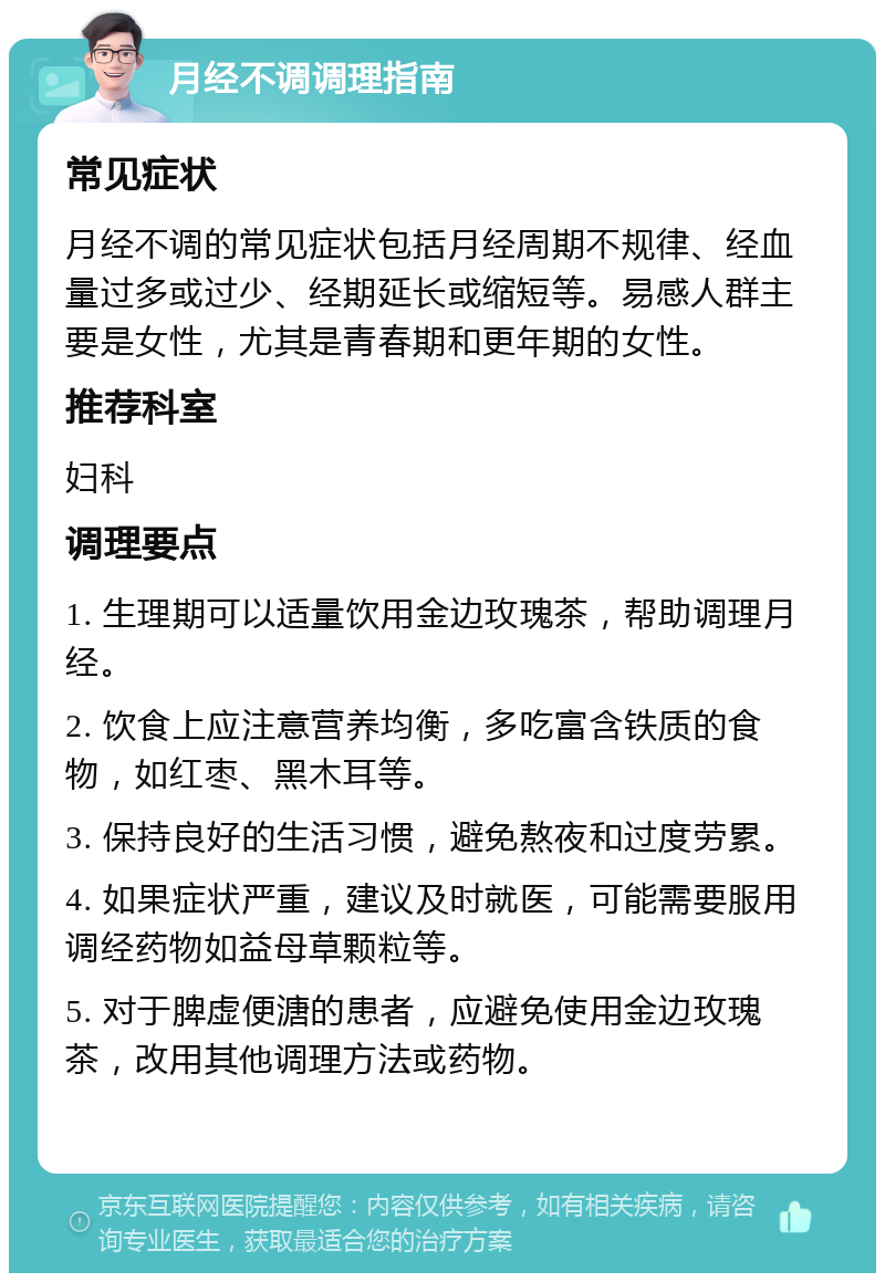 月经不调调理指南 常见症状 月经不调的常见症状包括月经周期不规律、经血量过多或过少、经期延长或缩短等。易感人群主要是女性，尤其是青春期和更年期的女性。 推荐科室 妇科 调理要点 1. 生理期可以适量饮用金边玫瑰茶，帮助调理月经。 2. 饮食上应注意营养均衡，多吃富含铁质的食物，如红枣、黑木耳等。 3. 保持良好的生活习惯，避免熬夜和过度劳累。 4. 如果症状严重，建议及时就医，可能需要服用调经药物如益母草颗粒等。 5. 对于脾虚便溏的患者，应避免使用金边玫瑰茶，改用其他调理方法或药物。