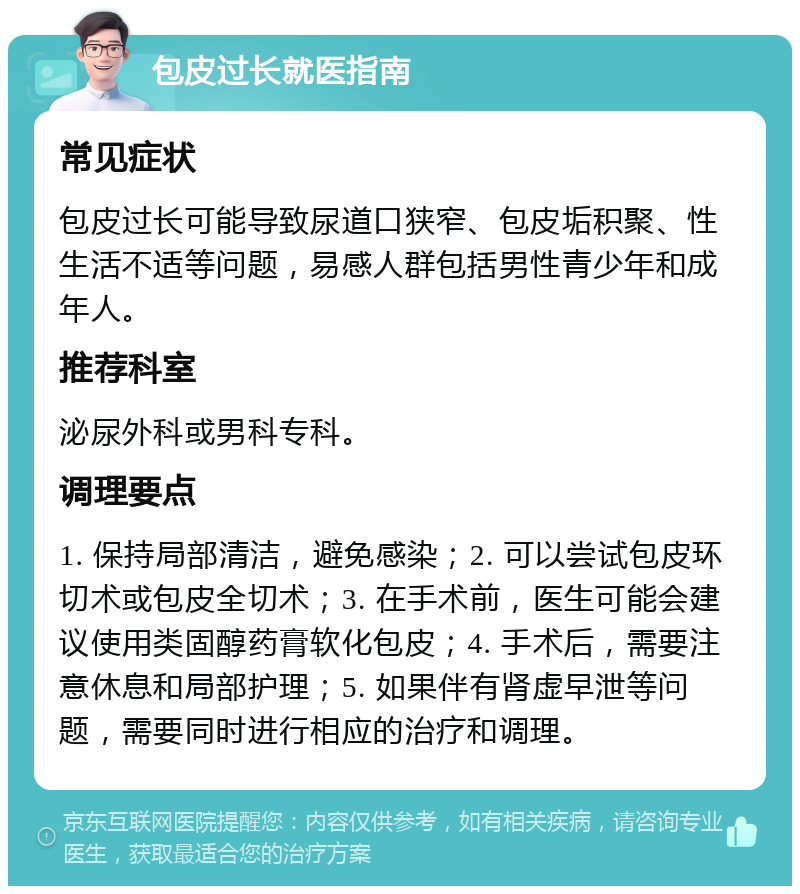 包皮过长就医指南 常见症状 包皮过长可能导致尿道口狭窄、包皮垢积聚、性生活不适等问题，易感人群包括男性青少年和成年人。 推荐科室 泌尿外科或男科专科。 调理要点 1. 保持局部清洁，避免感染；2. 可以尝试包皮环切术或包皮全切术；3. 在手术前，医生可能会建议使用类固醇药膏软化包皮；4. 手术后，需要注意休息和局部护理；5. 如果伴有肾虚早泄等问题，需要同时进行相应的治疗和调理。