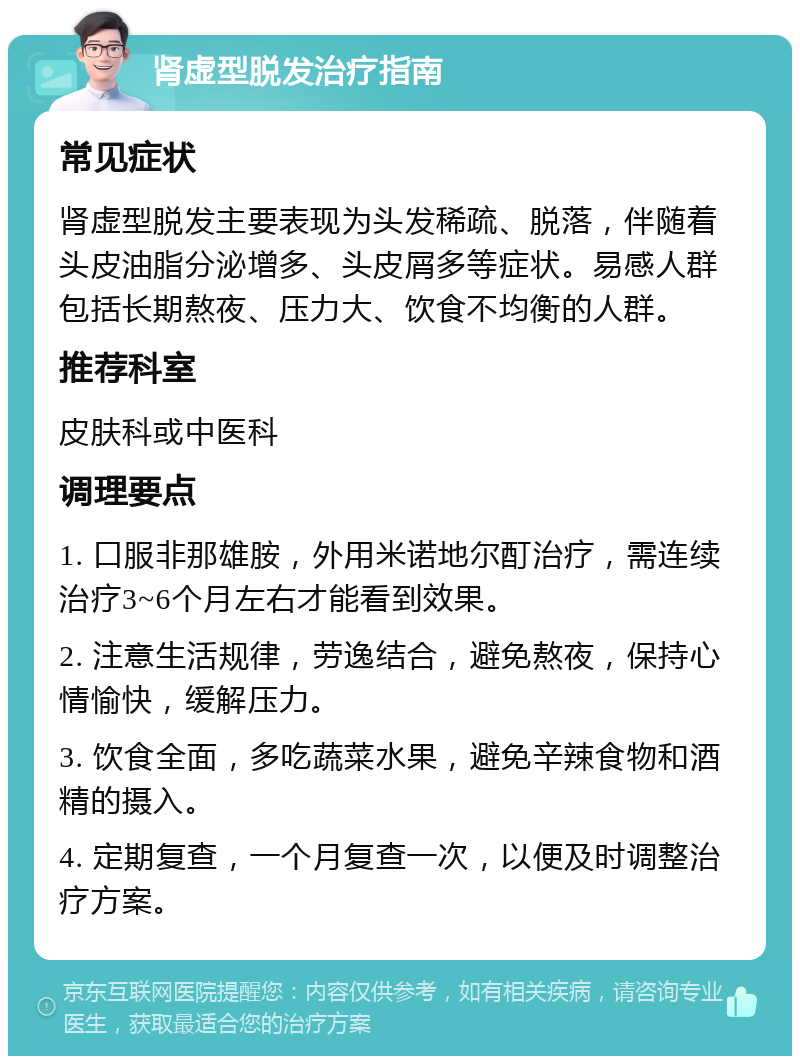 肾虚型脱发治疗指南 常见症状 肾虚型脱发主要表现为头发稀疏、脱落，伴随着头皮油脂分泌增多、头皮屑多等症状。易感人群包括长期熬夜、压力大、饮食不均衡的人群。 推荐科室 皮肤科或中医科 调理要点 1. 口服非那雄胺，外用米诺地尔酊治疗，需连续治疗3~6个月左右才能看到效果。 2. 注意生活规律，劳逸结合，避免熬夜，保持心情愉快，缓解压力。 3. 饮食全面，多吃蔬菜水果，避免辛辣食物和酒精的摄入。 4. 定期复查，一个月复查一次，以便及时调整治疗方案。